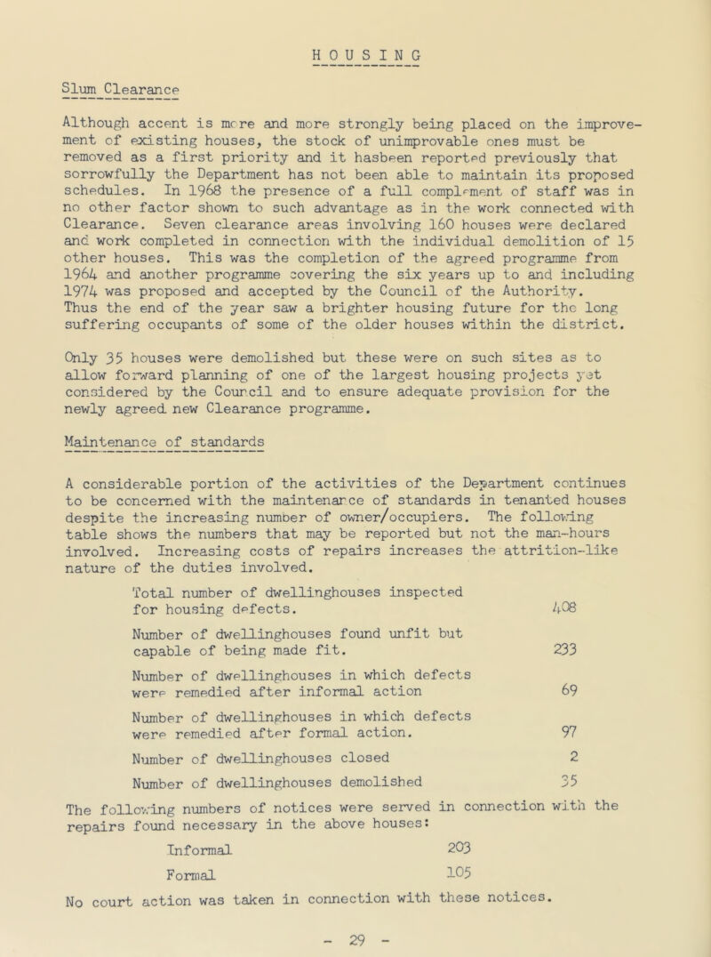 HOUSING Sl^ Clearance Although accent is mere and more strongly being placed on the improve- ment of existing houses, the stock of unimprovable ones must be removed as a first priority and it hasbeen reported previously that sorrowfully the Department has not been able to maintain its proposed schedules. In 1968 the presence of a full complrment of staff was in no other factor shown to such advantage as in the work connected with Clearance. Seven clearance areas involving 160 houses were declared and woidc completed in connection with the individual demolition of 15 other houses. This was the completion of the agreed programme from 1964 and another programme covering the six years up to and including 1974 was proposed and accepted by the Council of the Authority. Thus the end of the year saw a brighter housing future for the long suffering occupants of some of the older houses within the district. Only 35 houses were demolished but these were on such sites as to allow forward planning of one of the largest housing projects yet considered by the Council and to ensure adequate provision for the newly agreed, new Clearance programme. Maintenance of standards A considerable portion of the activities of the Department continues to be concerned with the maintenance of standards in tenanted houses despite the increasing number of owner/occupiers. The follov.dng table shows the numbers that may be reported but not the man-hours involved. Increasing costs of repairs increases the attrition-like nature of the duties involved. Total number of dwellinghouses inspected for housing defects. hOS Number of dwellinghouses found unfit but capable of being made fit. 233 Number of dwellinghouses in which defects were remedied after informal action 69 Number of dwellinghouses in which defects were remedied after formal action. 97 Number of dwellinghouses closed 2 Number of dwellinghouses demolished 35 The follov.-ing numbers of notices were served in connection with the repairs found necessary in the above houses: Informal 203 Formal 1^5 No court action was taken in connection with these notices.