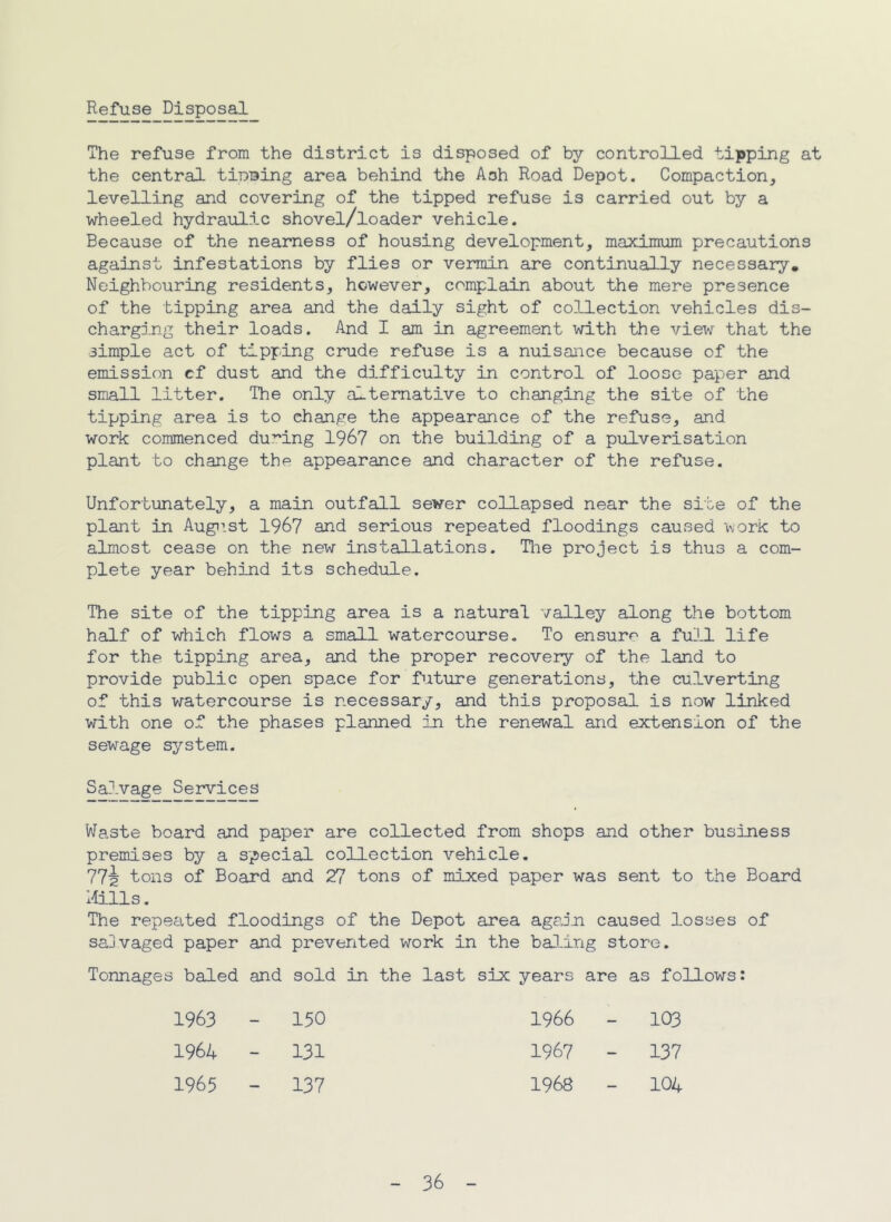 Refuse Disposal The refuse from the district is disposed of by controlled tipping at the central tiuBing area behind the Ash Road Depot. Compaction, levelling and covering of the tipped refuse is carried out by a wheeled hydraulic shovel/loader vehicle. Because of the nearness of housing development, maximum precautions against infestations by flies or vermin are continually necessary. Neighbouring residents, however, complain about the mere presence of the tipping area and the daily sight of collection vehicles dis- charging their loads. And I am in agreement with the view that the simple act of tipping crude refuse is a nuisance because of the emission cf dust and the difficulty in control of loose paper and small litter. The only alternative to changing the site of the tipping area is to change the appearance of the refuse, and work commenced du:”ing 1967 on the building of a pulverisation plant to change the appearance and character of the refuse. Unfortunately, a main outfall sewer collapsed near the site of the plant in Augiist 196? and serious repeated floodings caused work to almost cease on the new installations. Tlie project is thus a com- plete year behind its schedule. The site of the tipping area is a natural valley along the bottom half of which flows a small watercourse. To ensure a full life for the tipping area, and the proper recovery of the land to provide public open space for future generations, the culverting of this watercourse is necessary, and this proposal is now linked with one of the phases planned in the renewal and extension of the sewage system. Salvage Services Waste board and paper are collected from shops and other business premises by a special co3-lection vehicle. 77^ tons of Board and 27 tons of mixed paper was sent to the Board liills. The repeated floodings of the Depot area again caused losses of saDvaged paper and prevented work in the baJmng store. Tonnages baled and sold in the last six years are as follows: 1963 1 H O 1966 - 103 1964 - 131 1967 - 137 1965 - 137 1968 - 104