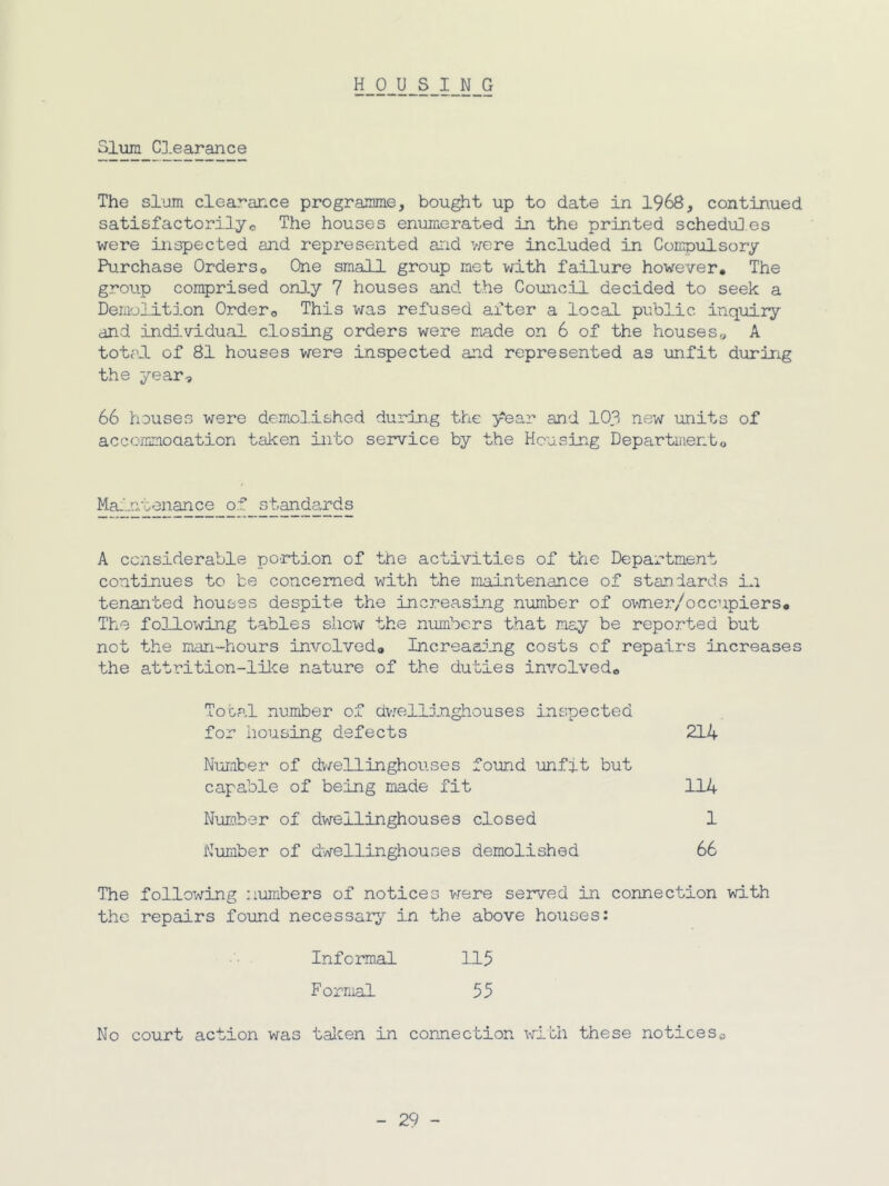 HOUSING Sliam C].earance The slum clearance programme, bought up to date in 1968, continued satisfactori3.yo The houses enumerated in the printed schediil.es were inspected and represented and were included in Compulsory Purchase Orders© One small group met v^ith failure however. The group comprised onJ.y 7 houses and the Council decided to seek a DemolitJ.on Order© This was refused after a local public inquiry and individual closing orders were made on 6 of the houses„ A total of 81 houses were inspected and represented as unfit during the year, 66 houses were demoHlshed during the year and 103 new units of accommoaation taken into service by the Housing Departmento Maintenance of st^dards A considerable portion of the activities of the Department continues to be concerned with the maintenance of standards in tenanted houses despite the increasing number of owner/occupiers. The following tables show the numbers that may be reported but not the man-hours involved© Increaaojig costs of repairs increases the attrition-like nature of the duties involved© Total number of dvrellinghouses inspected for housing defects 214 Number of dv/ellinghouses found unfit but capable of being made fit 114 Nurober of dwellinghouses closed 1 Number of dwellinghouses demolished 66 The following numbers of notices were seiared in connection with the repairs found necessar;^^ in the above houses: Informal 115 Formal 55 No court action was talcen in connection with these notices©