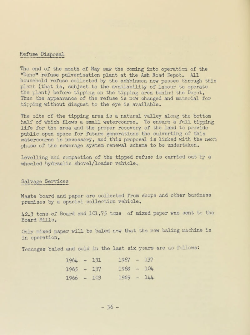Refuse_Disgo sal The end of the month of May saw the coming into operation of the ’’Dano” refuse pulverisation plant at the Ash Road Depoto All household refuse collected by the ashbinmen now passes through this plant (tha.t is, subject to the aval] ability of labour to operate the plant) before tipping on the tipping area behind the Depot« Thus the appearance of the refuse is now changed and material for tipping without disgust to the eye is available« The site of the tipping area is a natural valley along the bottom haD-f of which flows a small watercourse e To ensiire a full tipping life for the area and the proper recovery of the land to provide public open space for future generations the culverting of this watercourse is necessary, and this proposal is linlced with the next phase of the sewerage system renewal scheme to be underteRen, Levelling ana compaction of the tipped refuse is carried out by a wheeled hydraulic shovel/loader vehicleo Salvage Semrices Waste board and paper are collected from shops and other business premises by a special collection vehicle, 42,3 tons of Board and 101,75 tons of mixed paper was sent to the Board Mills, Only mixed paper will be baled now that the new baling machine is in operation. Tonnages ba-led and sold in the last six years are as folD.cws: 1964 - 131 1967 - 137 1965 - 137 1968 - 104 1966 - 103 1969 - 144