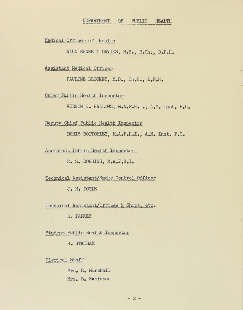 DEPARTMENT OF PUBLIC HEALTH Medical. Officer of Health ALUN BENNETT DAVIES, M.B., B.Ch., D.P.H. Assistant Medical Officer PAULINE BLOCKEY, M.B., Ch.B,, D.P.H. Chief Public Health Inspector VERNON K. HALLCWS, M.A.P.H.I., A.M. Inst. P.C. Deputy Chief Public Health Inspector DENIS BOTTOMLEY, M.A.P.H.I., A.M. Inst. P.C. Assistant Public Health Inspector R. S. DOBBINS, M.A.P.H.I, Technical Assistant/Smoke Control Officer J. M. DOYLE Technical Assistant/Offices & Shops, etc. D. PARKEY Student Public Health Inspector H. STATHAM Clerical Staff Mrs, R* Marshall Mrs. S. Robinson