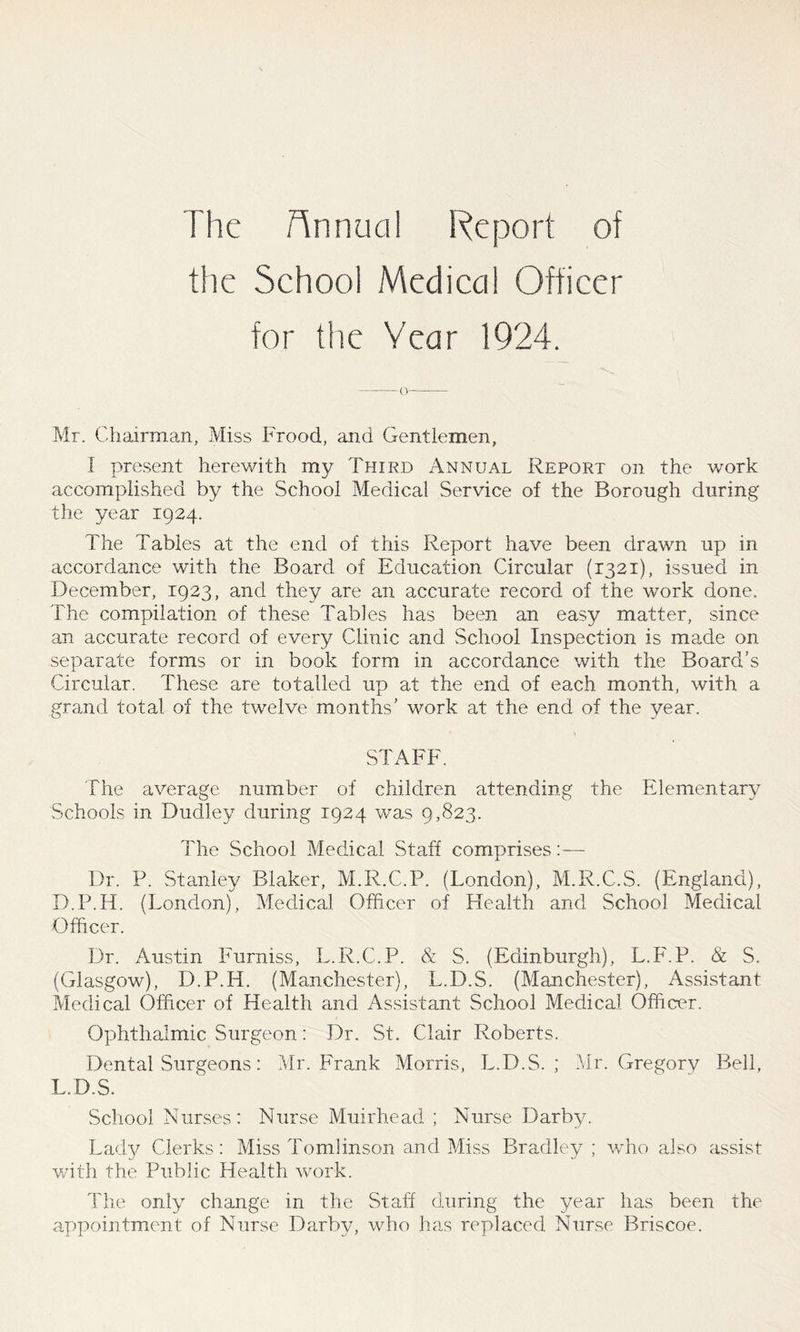 The Annual Report of the School Medical Officer for the Year 1924. — (V Mr. Chairman, Miss Frood, and Gentlemen, I present herewith my Third Annual Report on the work accomplished by the School Medical Service of the Borough during the year 1924. The Tables at the end of this Report have been drawn up in accordance with the Board of Education Circular (1321), issued in December, 1923, and they are an accurate record of the work done. The compilation of these Tables has been an easy matter, since an accurate record of every Clinic and School Inspection is made on separate forms or in book form in accordance with the Board’s Circular. These are totalled up at the end of each month, with a grand total of the twelve months’ work at the end of the year. STAFF. The average number of children attending the Elementary Schools in Dudley during 1924 was 9,823. The School Medical Staff comprises:— Dr. P. Stanley Blaker, M.R.C.P. (London), M.R.C.S. (England), D.P.H. (London), Medical Officer of Health and School Medical Officer. Dr. Austin Furniss, L.R.C.P. & S. (Edinburgh), L.F.P. & S. (Glasgow), D.P.H. (Manchester), L.D.S. (Manchester), Assistant Medical Officer of Health and Assistant School Medical Officer. Ophthalmic Surgeon: Dr. St. Clair Roberts. Dental Surgeons: Mr. Frank Morris, L.D.S. ; Mr. Gregory Bell, L.D.S. School Nurses: Nurse Muirhead ; Nurse Darby. Lady Clerks: Miss Tomlinson and Miss Bradley; who also assist with the Public Health work. The only change in the Staff during the year has been the appointment of Nurse Darby, who has replaced Nurse Briscoe.