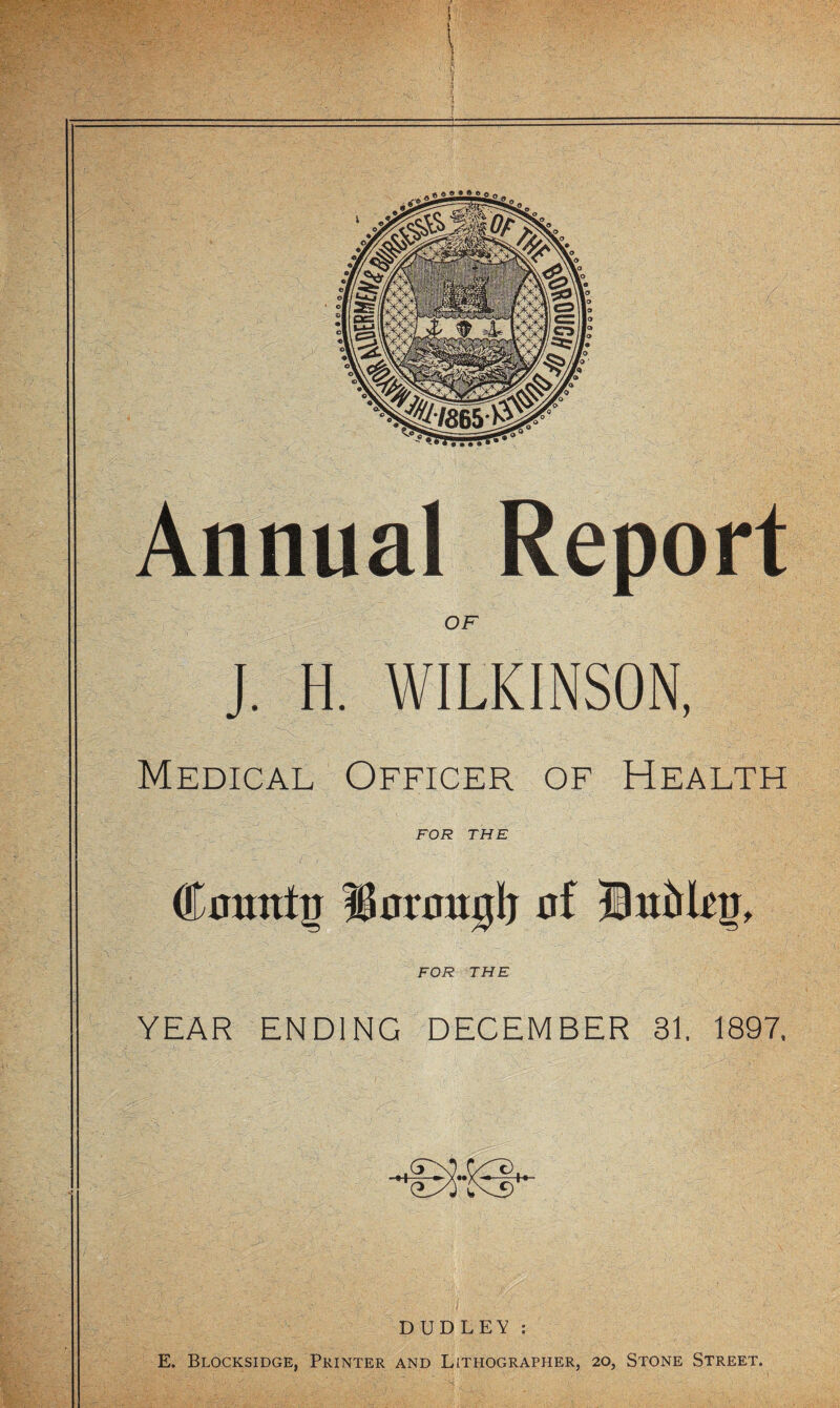 1 . * a » « » » a Annual OF J. H. WILKINSON, Medical Officer of Health FOR THE •■i ■■■ - ' ty- ■ FOR THE YEAR ENDING DECEMBER 31. 1897, •+^x«x- -H DUDLEY;