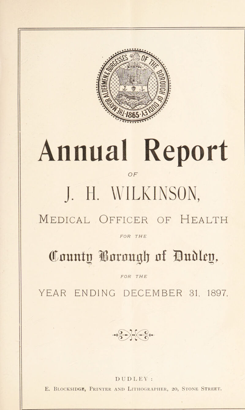 Annual Report OF Medical Officer of Health FOR THE F' Cumttp iiorimjj!) uf Bitbkn, FOR THE YEAR ENDING DECEMBER 31, 1897, D U D r, 1-; Y : E. Blocksidge, Printer and Lithographer, 20, Stone Street.