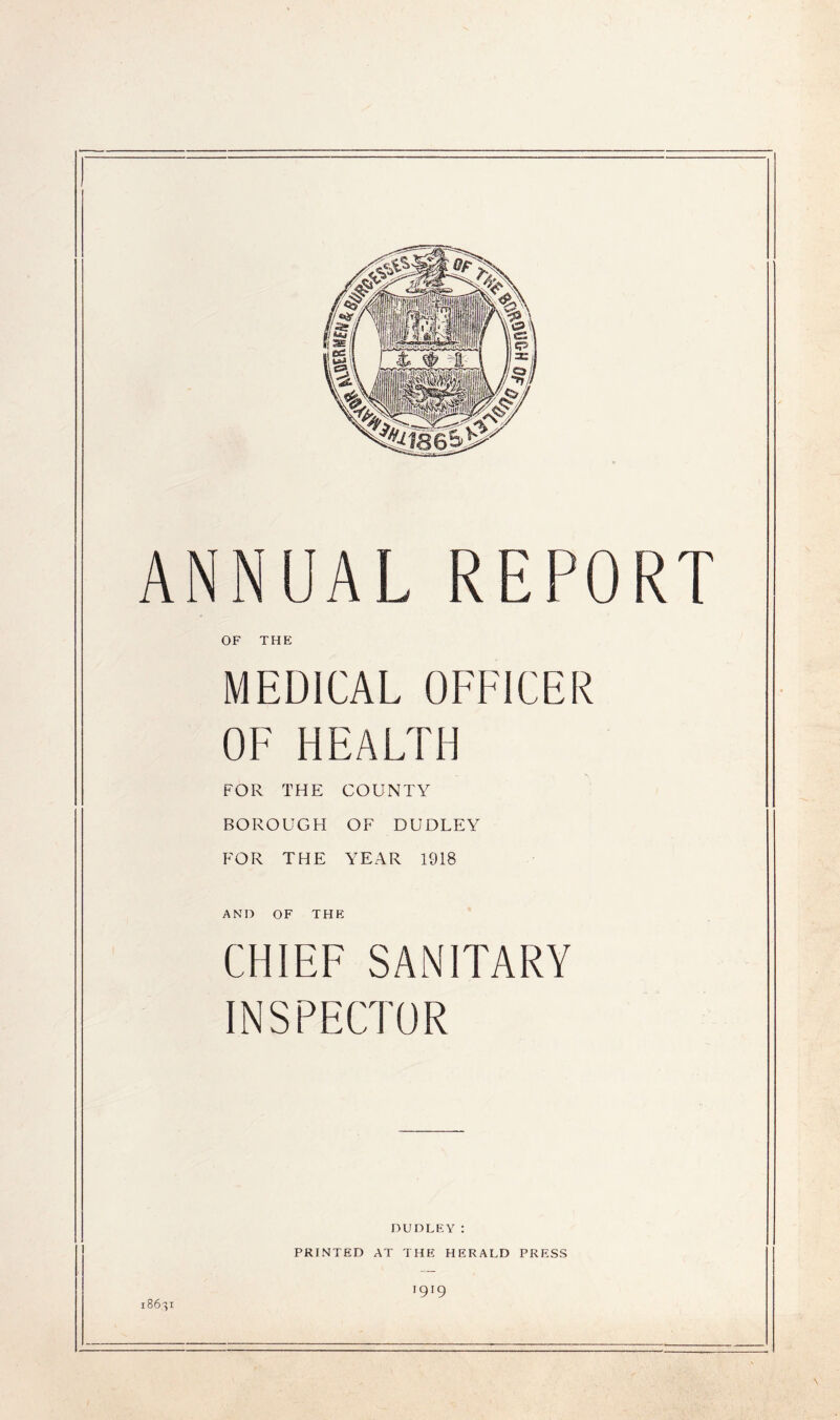 ANNUAL REPORT OF THE MEDICAL OFFICER OF HEALTH FOR THE COUNTY BOROUGH OF DUDLEY FOR THE YEAR 1918 AND OF THE CHIEF SANITARY INSPECTOR DUDLEY: PRINTED AT THE HERALD PRESS