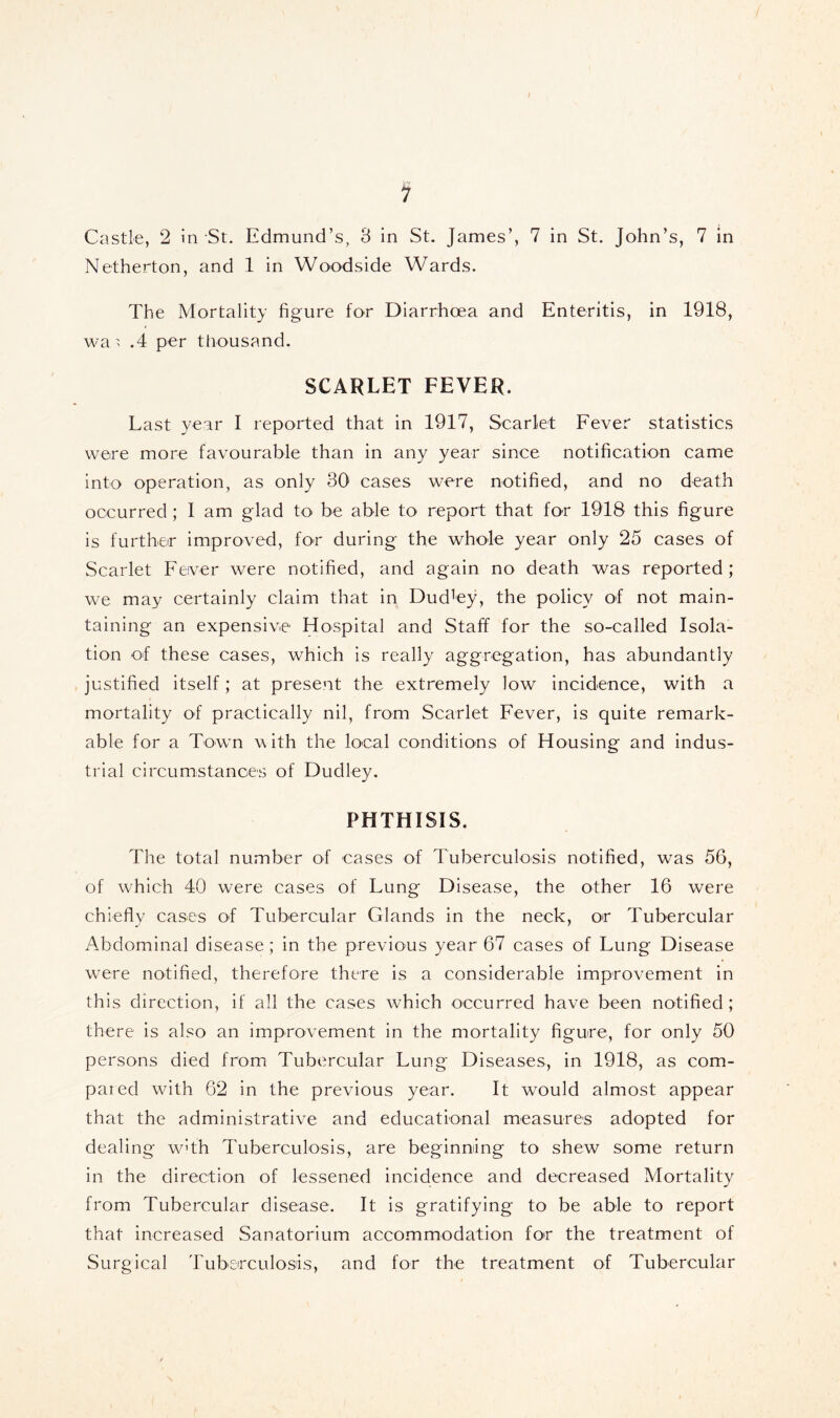 Castle, 2 in St. Edmund’s, 3 in St. James’, 7 in St. John’s, 7 in Netherton, and 1 in Woodside Wards. The Mortality figure for Diarrhoea and Enteritis, in 1918, wa > .4 per thousand. SCARLET FEVER. Last year I reported that in 1917, Scarlet Fever statistics were more favourable than in any year since notification came into operation, as only 30 eases were notified, and no death occurred; I am glad to be able to report that for 1918 this figure is further improved, for during the whole year only 25 cases of Scarlet Fever were notified, and again no death was reported; we may certainly claim that in Dudley, the policy of not main- taining an expensive' Hospital and Staff for the so-called Isola- tion of these cases, which is really aggregation, has abundantly justified itself; at present the extremely low incidence, with a mortality of practically nil, from Scarlet Fever, is quite remark- able for a Town with the local conditions of Housing and indus- trial circumstances of Dudley. PHTHISIS. The total number of cases of Tuberculosis notified, was 56, of which 40 were cases of Lung Disease, the other 16 were chiefly cases of Tubercular Glands in the neck, or Tubercular Abdominal disease; in the previous year 67 cases of Lung Disease were notified, therefore there is a considerable improvement in this direction, if all the cases which occurred have been notified ; there is also an improvement in the mortality figure, for only 50 persons died from Tubercular Lung Diseases, in 1918, as com- pared with 62 in the previous year. It would almost appear that the administrative and educational measures adopted for dealing w^th Tuberculosis, are beginning to shew some return in the direction of lessened incidence and decreased Mortality from Tubercular disease. It is gratifying to be able to report that increased Sanatorium accommodation for the treatment of Surgical Tuberculosis, and for the treatment of Tubercular