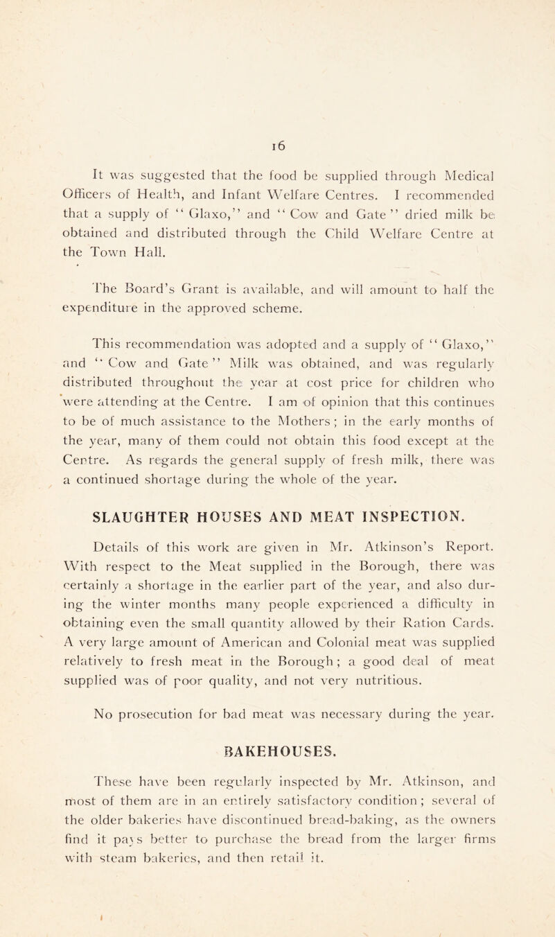 It was suggested that the food be supplied through Medical Officers of Health, and Infant Welfare Centres. I recommended that a supply of “ Glaxo,” and ” Cow and Gate” dried milk be obtained and distributed through the Child Welfare Centre at the Town Hall. * The Board’s Grant is available, and will amount to half the expenditure in the approved scheme. This recommendation was adopted and a supply of ” Glaxo,” and ‘‘Cow and Gate” Milk was obtained, and was regularly distributed throughout the year at cost price for children who were attending at the Centre. I am of opinion that this continues to be of much assistance to the Mothers ; in the early months of the year, many of them could not obtain this food except at the Centre. As regards the general supply of fresh milk, there was a continued shortage during the whole of the year. SLAUGHTER HOUSES AND MEAT INSPECTION. Details of this work are given in Mr. Atkinson’s Report, With respect to the Meat supplied in the Borough, there was certainly a shortage in the earlier part of the year, and also dur- ing the winter months many people experienced a difficulty in obtaining even the small quantity allowed by their Ration Cards. A very large amount of American and Colonial meat was supplied relatively to fresh meat in the Borough ; a good deal of meat supplied was of poor quality, and not very nutritious. No prosecution for bad meat was necessary during the year. BAKEHOUSES. These have been regularly inspected by Mr. Atkinson, and most of them are in an entirely satisfactory condition ; several of the older bakeries have discontinued bread-baking, as the owners find it pa} s better to purchase the bread from the larger firms with steam bakeries, and then retail it.