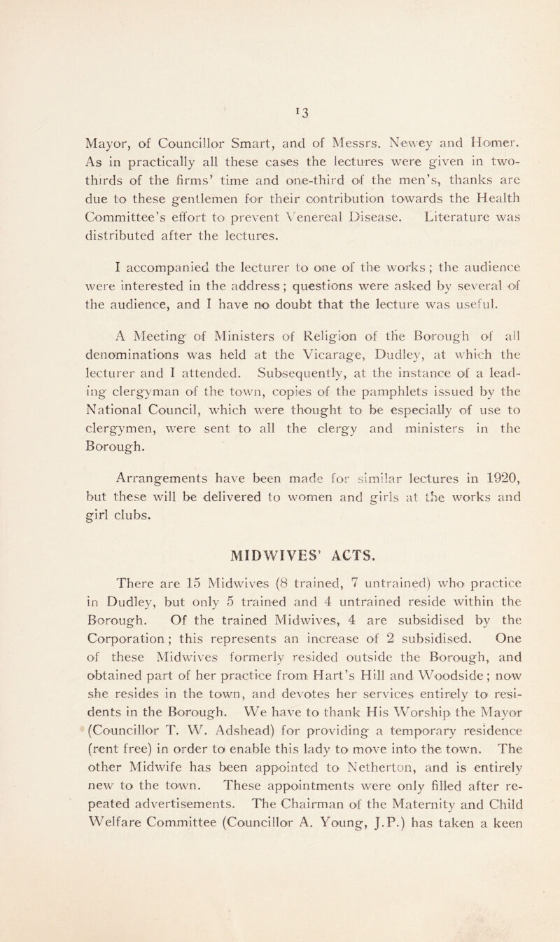 Mayor, of Councillor Smart, and of Messrs. Newey and Homer. As in practically all these cases the lectures were given in two- thirds of the firms’ time and one-third of the men’s, thanks are due to these gentlemen for their contribution towards the Health Committee’s effort to prevent Venereal Disease. Literature was distributed after the lectures. I accompanied the lecturer to one of the works ; the audience were interested in the address; questions were asked by several of the audience, and I have no doubt that the lecture was useful. A Meeting of Ministers of Religion of the Borough of ail denominations was held at the Vicarage, Dudley, at which the lecturer and I attended. Subsequently, at the instance of a lead- ing clergyman of the town, copies of the pamphlets issued by the National Council, which were thought to be especially of use to clergymen, were sent to all the clergy and ministers in the Borough. Arrangements have been made for similar lectures in 1920, but these will be delivered to women and girls at the works and girl clubs. MIDWIVES’ ACTS. There are 15 Midwives (8 trained, 7 untrained) who practice in Dudley, but only 5 trained and 4 untrained reside within the Borough. Of the trained Midwives, 4 are subsidised by the Corporation ; this represents an increase of 2 subsidised. One of these Midwives formerly resided outside the Borough, and obtained part of her practice from Hart’s Hill and Woodside; now she resides in the town, and devotes her services entirely to resi- dents in the Borough. We have to thank His Worship the Mayor (Councillor T. W. Adshead) for providing a temporary residence (rent free) in order to enable this lady to move into the town. The other Midwife has been appointed to Netherton, and is entirely new to the town. These appointments were only filled after re- peated advertisements. The Chairman of the Maternity and Child Welfare Committee (Councillor A. Young, J.P.) has taken a keen