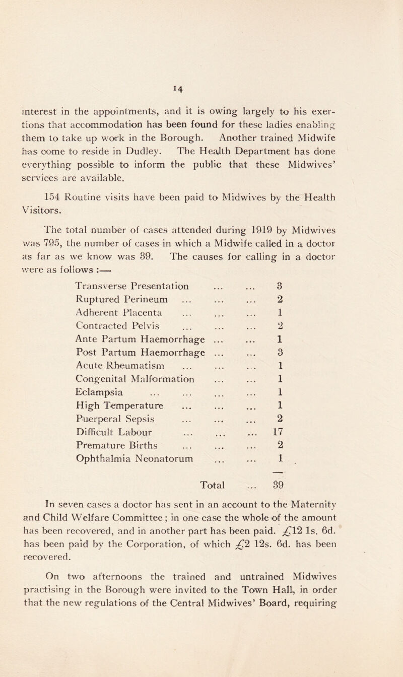 interest in the appointments, and it is owing largely to his exer- tions that accommodation has been found for these ladies enabling them to take up work in the Borough. Another trained Midwife has come to reside in Dudley. The Health Department has done everything possible to inform the public that these Midwives> services are available. 154 Routine visits have been paid to Midwives by the Health Visitors. The total number of cases attended during 1919 by Midwives was 795, the number of cases in which a Midwife called in a doctor as far as we know was 39. The causes for calling in a doctor were as follows :— Transverse Presentation ... ... 3 Ruptured Perineum ... ... ... 2 Adherent Placenta ... ... ... 1 Contracted Pelvis ... ... ... 2 Ante Partum Haemorrhage ... ... 1 Post Partum Haemorrhage ... ... 3 Acute Rheumatism ... ... ... 1 Congenital Malformation ... ... 1 Eclampsia ... ... ... ... 1 High Temperature ... ... ... 1 Puerperal Sepsis ... ... ... 2 Difficult Labour ... ... ... 17 Premature Births ... ... ... 2 Ophthalmia Neonatorum ... ... 1 Total ... 39 In seven cases a doctor has sent in an account to the Maternity and Child Welfare Committee ; in one case the whole of the amount has been recovered, and in another part has been paid. £12 Is. 6d. has been paid by the Corporation, of which £2 12s. 6d. has been recovered. On two afternoons the trained and untrained Midwives practising in the Borough were invited to the Town Hall, in order that the new regulations of the Central Midwives’ Board, requiring