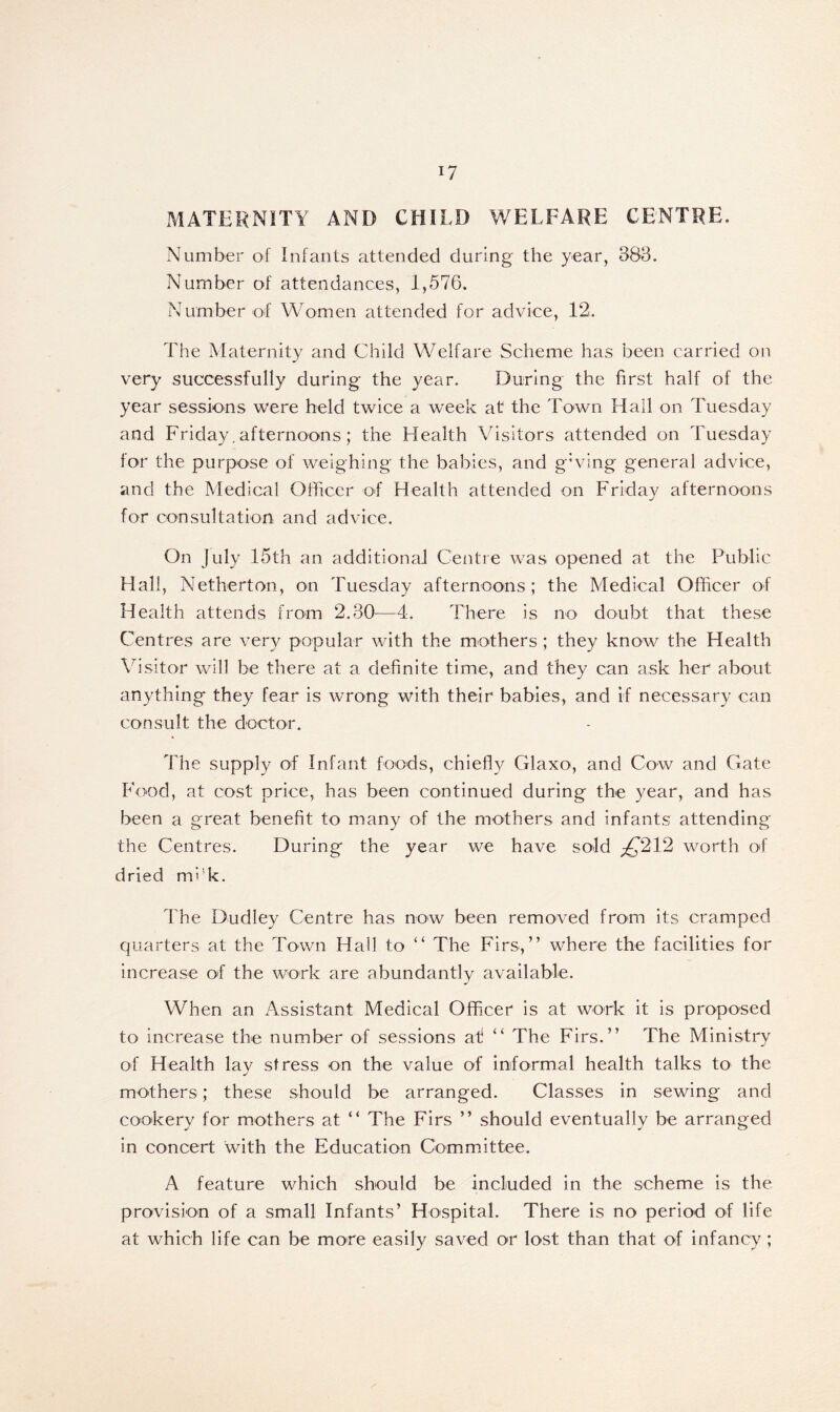 MATERNITY AND CHILD WELFARE CENTRE. Number of Infants attended during the year, 388. Number of attendances, 1,576. Number of Women attended for advice, 12. The Maternity and Child Welfare Scheme has been carried on very successfully during the year. During the first half of the year sessions were held twice a week at the Town Hall on Tuesday and Friday. afternoons; the Health Visitors attended on Tuesday for the purpose of weighing the babies, and g:ving general advice, and the Medical Officer of Health attended on Friday afternoons for consultation and advice. On July 15th an additional Centre was opened at the Public Hall, Netherton, on Tuesday afternoons; the Medical Officer of Health attends from 2.30—4. There is no doubt that these Centres are very popular with the mothers ; they know the Health Visitor will be there at a definite time, and they can ask her about anything they fear is wrong with their babies, and if necessary can consult the doctor. The supply of Infant foods, chiefly Glaxo, and Cow and Gate Food, at cost price, has been continued during the year, and has been a great benefit to many of the mothers and infants attending the Centres. During the year we have sold ^*212 worth of dried mi!k. The Dudley Centre has now been removed from its cramped quarters at the Town Hall to ” The Firs,” where the facilities for increase of the work are abundantly available. When an Assistant Medical Officer is at work it is proposed to increase the number of sessions at “ The Firs.” The Ministry of Health lay stress on the value of informal health talks to the mothers; these should be arranged. Classes in sewing and cookery for mothers at “ The Firs ” should eventually be arranged in concert with the Education Committee. A feature which should be included in the scheme is the provision of a small Infants’ Hospital. There is no period of life at which life can be more easily saved or lost than that of infancy ;