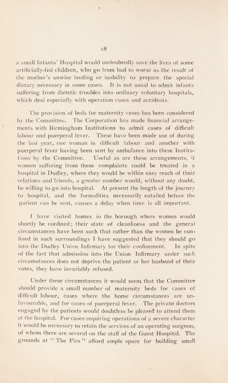 a small Infants’ Hospital would undoubtedly save the lives of some artificially-fed children, who go from bad to worse as the result of the mother’s unwise feeding or inability to prepare the special dietary necessary in some cases. It is not usual to admit infants suffering from dietetic troubles into ordinary voluntary hospitals, which deal especially with operation cases and accidents. The provision of beds for maternity cases has been considered by the Committee. The Corporation has made financial arrange- ments with Birmingham Institutions to admit cases of difficult labour and puerperal fever. These have been made use of during the last year, one woman in difficult labour and another with puerperal fever having been sent by ambulance into these Institu- tions by the Committee. Useful as are these arrangements, if women suffering from these complaints could be treated in a hospital in Dudley, where they would be within easy reach of their relations and friends, a greater number would, without any doubt, be willing to go into hospital. At present the length of the journey to hospital, and the formalities necessarily entailed before the patient can be sent, causes a delay when time is all important. I have visited homes in the borough where women would shortly be confined; their state of cleanliness and the general circumstances have been such that rather than the women be con- fined in such surroundings I have suggested that they should go into the Dudley Union Infirmary for their confinement. In spite of the fact that admission into the Union Infirmary under such circumstances does not deprive the patient or her husband of their votes, they have invariably refused. Under these circumstances it would seeni; that the Committee should provide a small number of maternity beds for cases of difficult labour, cases where the home circumstances are un- favourable, and for cases of puerperal fever. The private! doctors engaged by the patients would doubtless be pleased to attend them at the hospital. For cases requiring operations of a severe character it would be necessary to retain the services of an operating surgeon, of whom there are several on the staff of the Guest Hospital. The grounds at “ The Firs ” afford ample space for building small