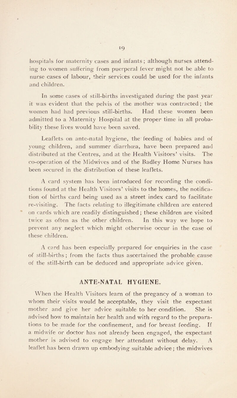 hospitals for maternity cases and infants ; although nurses attend- ing to women suffering from puerperal fever might not be able to nurse cases of labour, their services could be used for the infants and children. In some cases of still-births investigated during the past year it was evident that the pelvis of the mother was contracted; the women had had previous still-births. Had these women been admitted to a Maternity Hospital at the proper time in all proba- bility these lives would have been saved. Leaflets on ante-natal hygiene, the feeding of babies and of young children, and summer diarrhoea, have been prepared and distributed at the Centres, and at the Health Visitors’ visits. The co-operation of the Midwives and of the Badley Home Nurses has been secured in the distribution of these leaflets. A card system has been introduced for recording the condi- tions found at the Health Visitors’ visits to the homes, the notifica- tion of births card being used as a street index card to facilitate re-visiting. The facts relating to illegitimate children are entered on cards which are readily distinguished ; these children are visited twice as often as the other children. In this way we hope to prevent any neglect which might otherwise occur in the case of these children. A card has been especially prepared for enquiries in the case of still-births ; from the facts thus ascertained the probable cause of the still-birth can be deduced and appropriate advice given. ANTE=NATAL HYGIENE. When the Health Visitors learn of the pregancy of a woman to whom their visits would be acceptable, they visit the expectant mother and give her advice suitable to her condition. She is advised how to maintain her health and with regard to the prepara- tions to be made for the confinement, and for breast feeding. If a midwife or doctor has not already been engaged, the expectant mother is advised to engage her attendant without delay. A leaflet has been drawn up embodying suitable advice; the midwives