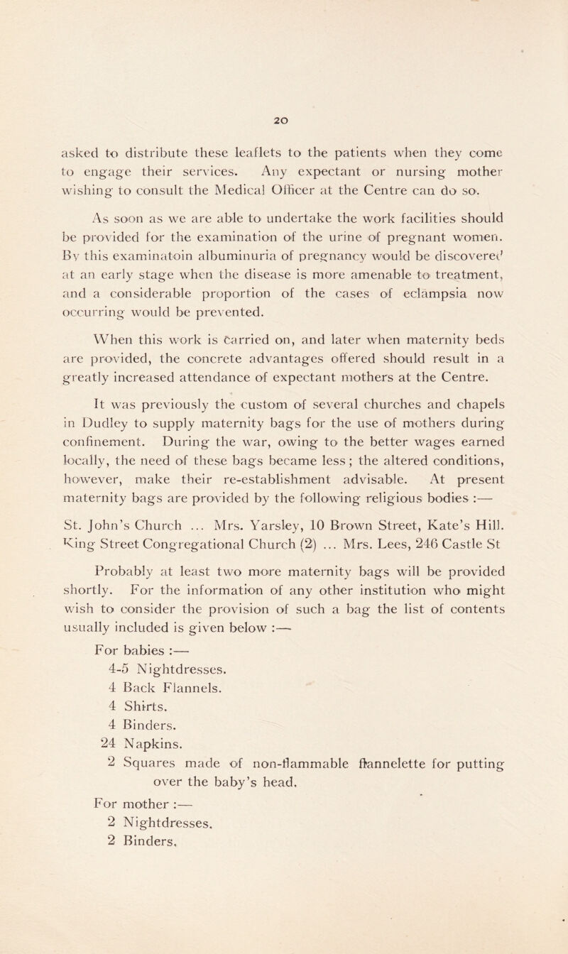 asked to distribute these leaflets to the patients when they come to engage their services. Any expectant or nursing mother wishing to consult the Medical Officer at the Centre can do’ so. As soon as we are able to undertake the work facilities should be provided for the examination of the urine of pregnant women. By this examinatoin albuminuria of pregnancy would be discovered at an early stage when the disease is more amenable to treatment, and a considerable proportion of the cases of eclampsia now occurring would be prevented. When this work is Carried on, and later when maternity beds are provided, the concrete advantages offered should result in a greatly increased attendance of expectant mothers at the Centre. It was previously the custom of several churches and chapels in Dudley to supply maternity bags for the use of mothers during confinement. During the war, owing to the better wages earned locally, the need of these bags became less; the altered conditions, however, make their re-establishment advisable. At present maternity bags are provided by the following religious bodies :— St. John’s Church ... Mrs. Yarsley, 10 Brown Street, Kate’s Hill. King Street Congregational Church (2) ... Mrs. Lees, 246 Castle St Probably at least two more maternity bags will be provided shortly. For the information of any other institution who might wish to consider the provision of such a bag the list of contents usually included is given below - For babies :— 4-5 Nightdresses. 4 Back Flannels. 4 Shirts. 4 Binders. 24 Napkins. 2 Squares made of non-flammable flannelette for putting over the baby’s head. For mother :— 2 Nightdresses. 2 Binders,