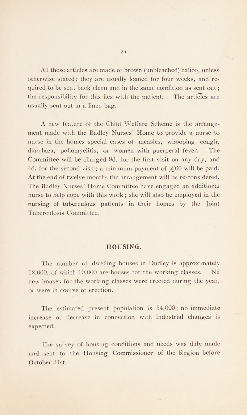 All these articles are made of brown (unbleached) calico', unless otherwise stated; they are usually loaned for four weeks, and re- quired to be sent back clean and in the same condition as sent out; the responsibility for this lies with the patient. The articles are usually sent out in a linen bag. A new feature of the Child Welfare Scheme is the arrange- ment made with the Badley Nurses’ Home to provide a nurse to nurse in the homes special cases of measles, whooping cough, diarrhoea, poliomyelitis, or women with puerperal fever. The Committee will be charged 9d. for the first visit on any day, and 4d. for the second visit; a minimum payment of ^60 will be paid. At the end of twelve months the arrangement will be re-considered. The Badley Nurses’ Home Committee have engaged an additional nurse to help cope with this work; she will also be employed in the nursing of tuberculous patients in their homes by the Joint T u b e re u 1 o s i s C om m i 11 e e. HOUSING. The number of dwelling houses in Dudley is approximately 12,000, of which 10,000 are houses for the working classes. Na new houses for the working classes were erected during the year, or were in course of erection. The estimated present population is 54,000; no immediate increase or decrease in connection with industrial changes is expected. The survey of housing conditions and needs was duly made and sent to the Housing Commissioner of the Region before October 31st.