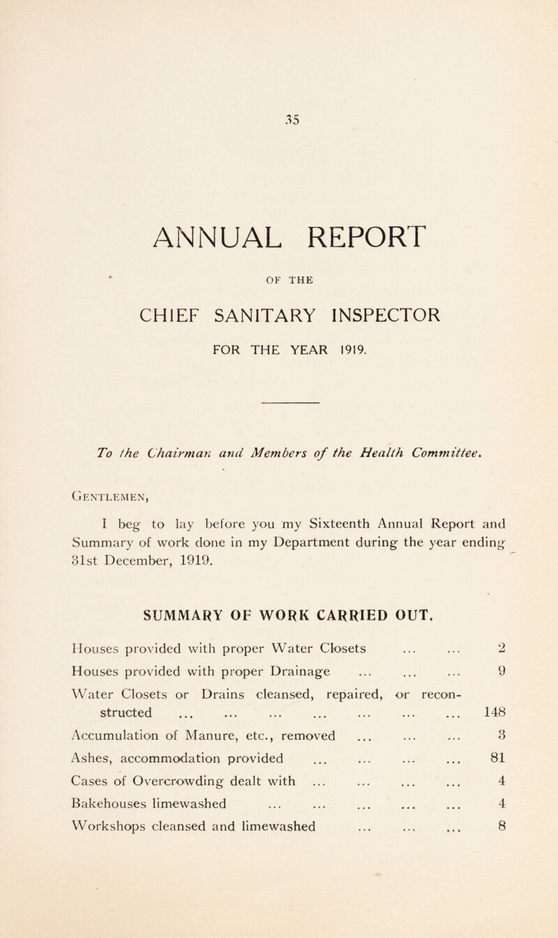ANNUAL REPORT OF THE CHIEF SANITARY INSPECTOR FOR THE YEAR 1919. To the Chairman and Members of the Health Committee. Gentlemen, I beg to lay before you my Sixteenth Annual Report and Summary of work done in my Department during the year ending 31st December, 1919. SUMMARY OF WORK CARRIED OUT. Houses provided with proper Water Closets ... ... 2 Houses provided with proper Drainage ... ... ... 9 Water Closets or Drains cleansed, repaired, or recon- structed ... ... ... ... ... ... ... 148 Accumulation of Manure, etc., removed ... ... ... 3 Ashes, accommodation provided ... ... ... ... 81 Cases of Overcrowding dealt with ... ... ... ... 4 Bakehouses limewashed ... ... ... ... ... 4 Workshops cleansed and limewashed ... ... ... 8