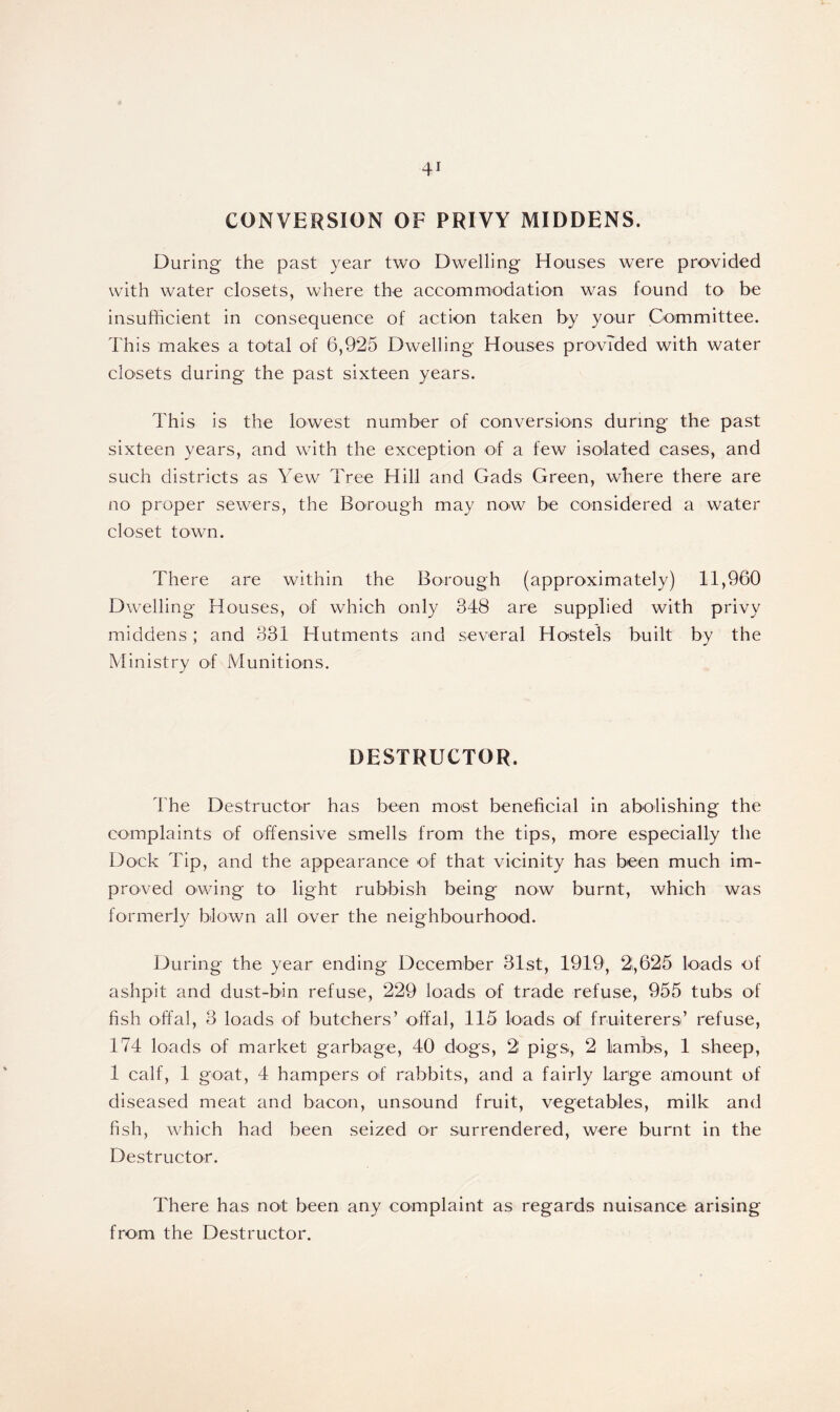 CONVERSION OF PRIVY MIDDENS. During the past year two Dwelling Houses were provided with water closets, where the accommodation was found to be insufficient in consequence of action taken by your Committee. This makes a total of 6,925 Dwelling Houses provided with water closets during the past sixteen years. This is the lowest number of conversions during the past sixteen years, and with the exception of a few isolated cases, and such districts as Yew Tree Hill and Gads Green, where there are no proper sewers, the Borough may now be considered a water closet town. There are within the Borough (approximately) 11,960 Dwelling Houses, of which only 348 are supplied with privy middens; and 331 Hutments and several Hostels built by the Ministry of Munitions. DESTRUCTOR. The Destructor has been most beneficial in abolishing the complaints of offensive smells from the tips, more especially the Dock Tip, and the appearance of that vicinity has been much im- proved owing to light rubbish being now burnt, which was formerly blown all over the neighbourhood. During the year ending December 31st, 1919, 2.,625 loads of ashpit and dust-bin refuse, 229 loads of trade refuse, 955 tubs of fish offal, 3 loads of butchers’ offal, 115 loads of fruiterers’ refuse, 174 loads of market garbage, 40 dogs, 2 pigs., 2 lambs, 1 sheep, 1 calf, 1 goat, 4 hampers of rabbits, and a fairly large amount of diseased meat and bacon, unsound fruit, vegetables, milk and fish, which had been seized or surrendered, were burnt in the Destructor. There has not been any complaint as regards nuisance arising from the Destructor.
