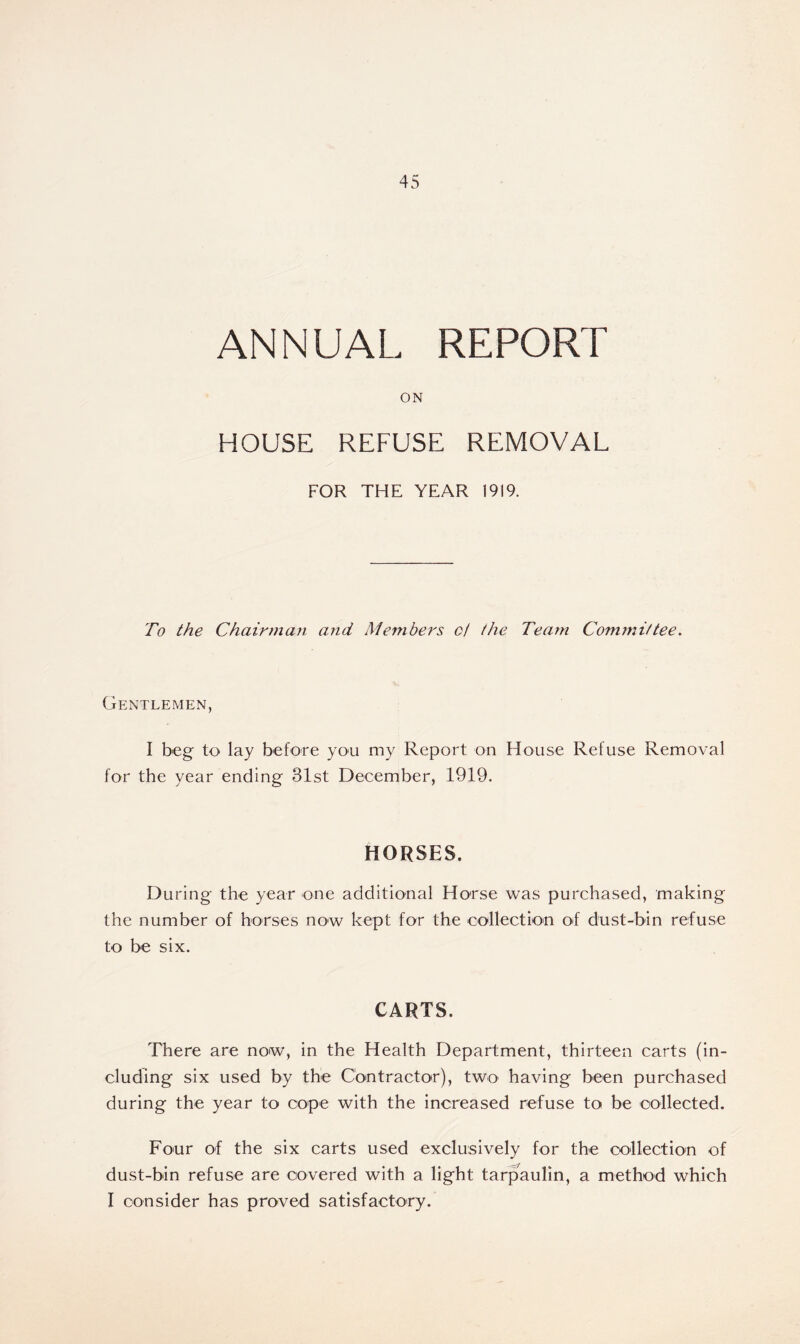 ANNUAL REPORT ON HOUSE REFUSE REMOVAL FOR THE YEAR 1919. To the Chairman and Members ct the Team Committee. Gentlemen, I beg to lay before you my Report on House Refuse Removal for the year ending 31st December, 1919. HORSES. During the year one additional Horse was purchased, making the number of horses now kept for the collection of dust-bin refuse to be six. CARTS. There are now, in the Health Department, thirteen carts (in- cluding six used by the Contractor), two having been purchased during the year to cope with the increased refuse to be collected. Four of the six carts used exclusively for the collection of dust-bin refuse are covered with a light tarpaulin, a method which I consider has proved satisfactory.