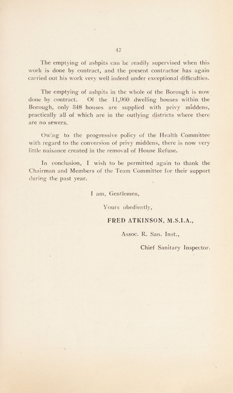 The emptying of ashpits can be readily supervised when this work is done by contract, and the present contractor has again carried out his work very well indeed under exceptional difficulties. The emptying of ashpits in the whole of the Borough is now done by contract. Of the 11,960 dwelling houses within the Borough, only 348 houses are supplied with privy middens, practically all of which are in the outlying districts where there are no sewers. Owing to the progressive policy of the Health Committee with regard to the conversion of privy middens, there is now very little nuisance created in the removal of House Refuse. In conclusion, I wish to be permitted again to thank the Chairman and Members of the Team Committee for their support during the past year. I am, Gentlemen, Yours obediently, J y FRED ATKINSON, M.S.I.A., Assoc. R. San. Inst.,