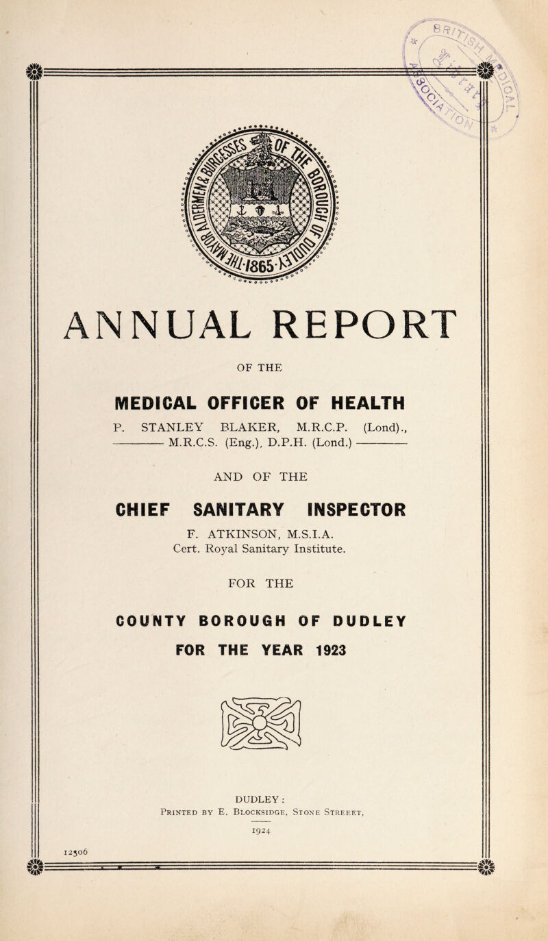 •SO ■M- w- 0:-^' ANNUAL REPORT OF THE MEDICAL OFFICER OF HEALTH P. STANLEY BLAKER, M.R.C.P. (Lond).. M.R.C.S. (Eng.), D.P.H. (Lond.) AND OF THE CHIEF SANITARY INSPECTOR F. ATKINSON, M.S.I.A. Cert. Ro3^al Sanitary Institute. FOR THE COUNTY BOROUGH OF DUDLEY FOR THE YEAR 1923 DUDLEY; Printed by E. Blocksidge, Stone Streeet, 1924 0'i- 12506