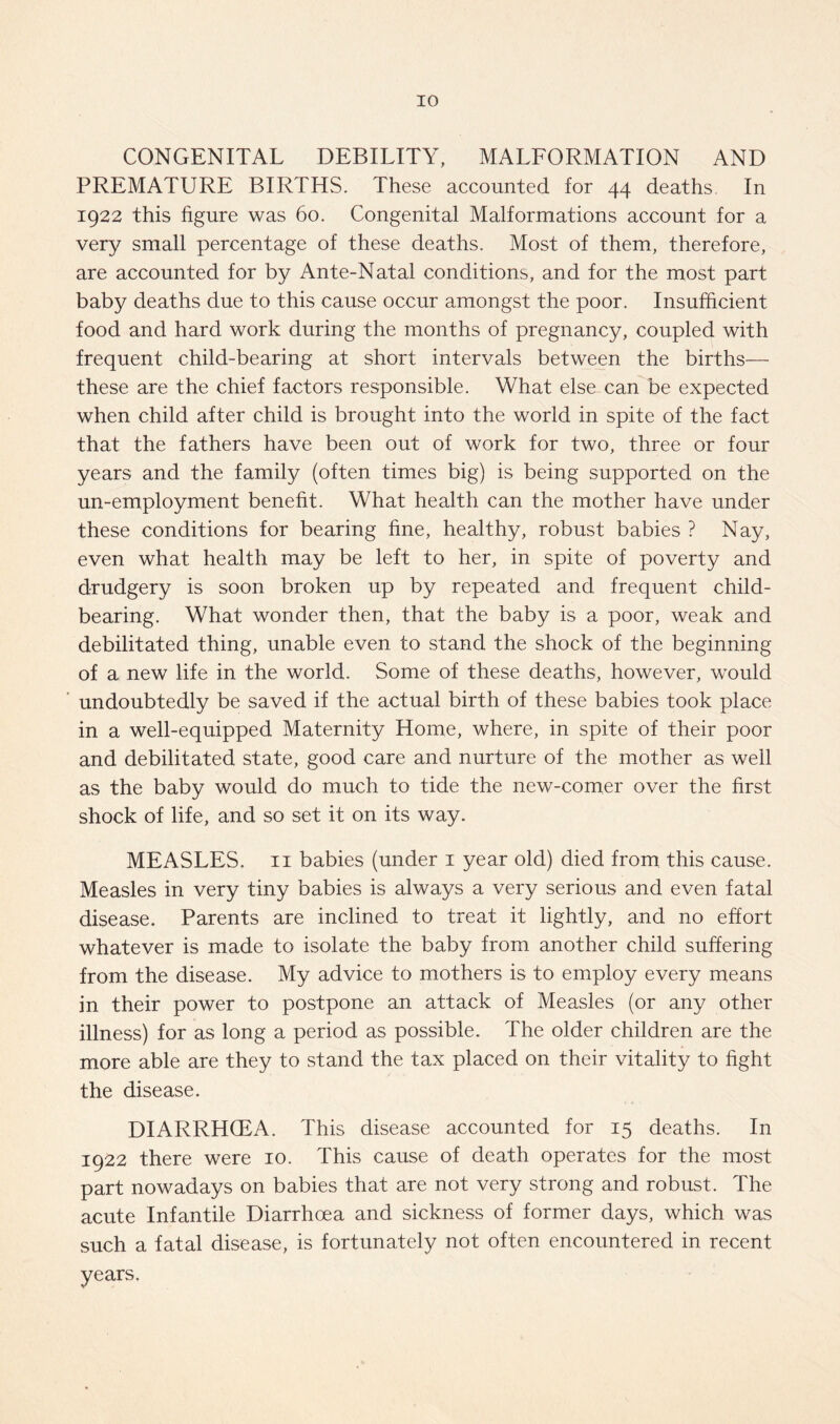 CONGENITAL DEBILITY, MALFORMATION AND PREMATURE BIRTHS. These accounted for 44 deaths In 1922 this figure was 60. Congenital Malformations account for a very small percentage of these deaths. Most of them, therefore, are accounted for by Ante-Natal conditions, and for the most part baby deaths due to this cause occur amongst the poor. Insufficient food and hard work during the months of pregnancy, coupled with frequent child-bearing at short intervals between the births— these are the chief factors responsible. What else can be expected when child after child is brought into the world in spite of the fact that the fathers have been out of work for two, three or four years and the family (often times big) is being supported on the un-employment benefit. What health can the mother have under these conditions for bearing fine, healthy, robust babies ? Nay, even what health may be left to her, in spite of poverty and drudgery is soon broken up by repeated and frequent child- bearing. What wonder then, that the baby is a poor, weak and debilitated thing, unable even to stand the shock of the beginning of a new life in the world. Some of these deaths, however, would undoubtedly be saved if the actual birth of these babies took place in a well-equipped Maternity Home, where, in spite of their poor and debilitated state, good care and nurture of the mother as well as the baby would do much to tide the new-comer over the first shock of life, and so set it on its way. MEASLES. II babies (under i year old) died from this cause. Measles in very tiny babies is always a very serious and even fatal disease. Parents are inclined to treat it lightly, and no effort whatever is made to isolate the baby from another child suffering from the disease. My advice to mothers is to employ every means in their power to postpone an attack of Measles (or any other illness) for as long a period as possible. The older children are the more able are they to stand the tax placed on their vitality to fight the disease. DIARRHOEA. This disease accounted for 15 deaths. In 1922 there were 10. This cause of death operates for the most part nowadays on babies that are not very strong and robust. The acute Infantile Diarrhoea and sickness of former days, which was such a fatal disease, is fortunately not often encountered in recent