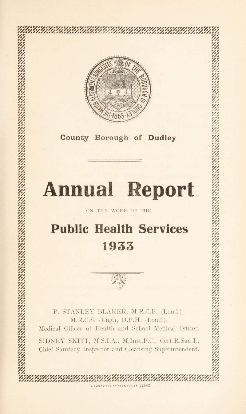 County Borough of Dudley rjrf f^A /V^ fATA ff/ VA f^A Y// ^^A ryf fJA ryf *^A VA YA fjTA r^f fy^A V'' /v ^Xa i>r/ r^J ^Xa ry* f*J ^Xa ZX^ f^X fXA vyA 4y fXA ry^ fXA *Xa ryf ffj ^Xa V' fA fXA ryf /vy ^Xa ry^ fej ^Xa ry^ ^Xa V'' ^Xa ''X^ r^X ^Xa V' ^Xa ffX *Xa Si 'm. Annual Report ON THE WORK OF THE Public Health Services 1933 P. STANLEY BLAKER, M.R.C.P. (Bond.), M.R.C.S. (Eng.), D.P.H. (Bond.). Medical Officer of Health and School Medical Officer. SIDNEY SKITT, M.S.BA., M.Inst.P.C., Cert.R.San.B, Chief Sanitary Inspector and Cleansing Superintendent. S. BLOCKSIDGE, PhlNTER, OUDlEY 37442 ry^ fy, ^Xa YA ^X.i vy^ ffj aXa ryA aXa *Xa Xfj fXA ryf X^J ^Xa yy^ /fj ^Xa ry^ YAa YA aXa ryA' Aj a>Xa ryA ^Xa aXa ^X* /vy i'JI'A vy^ a’Xa ryA XrJ ^Xa ryA • aXa ryA X^J aXa ryA Xfi/ aXa YA YA aiXa Xaj aXa ryA fA a>Xa ry^ XA fiXA vyt!' x<^x fiXA yy^ fXj yy^ XA ^Xa ryfi VA mk