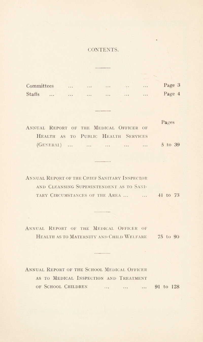 CONTENTS. Committees Staffs Annual Report of the Medical Officer of Health as to Public Health Services (Generai) Annual Report of the Chief Sanitary Inspector AND Cleansing Superintendent as to Sani- tary Circumstances of the Area ... Annual Report of the Medical Officer of Health as to Maternity anj) Child Welfare Annual Report of the School Medical Officer as to Medical Inspection and Treatment OF School Children Page 3 Page 4 Pages 5 to 39 41 to 73 7S to 90 t » f 91 to 128