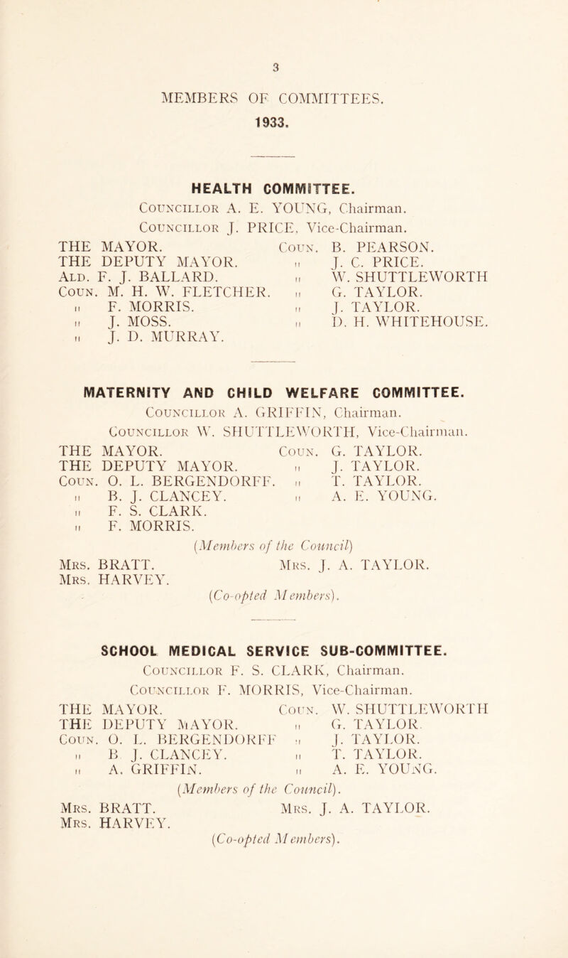 MEMBERS OF COMMITTEES. 1933. HEALTH COMMITTEE. Cou^-CILLOR A. E. YOUNG, Chairman. CouNXiLLOR J. PRICE, Vice-Chairman. THE MAYOR. THE DEPUTY MAYOR. Ald. F. J. BALLARD. CouN. M. H. W. FLETCHER. „ F. MORRIS. „ J. MOSS. J. D. MURRAY. Corx. B. PEARSON, n J. C. PRICE, n \V. SHUTTLEWORTH ,, G. TAYLOR. „ J. TAYLOR. „ b. H. WHITEHOUSE. MATERNITY AND CHILD WELFARE COMMITTEE. Couxx'iLLOR A. (iRlIHGN, Chairman. CouNX'iLLOR W. SHUTTLhAVORTH, Vice-Cliairmaii. THE MAYOR. Coun. G. TAYLOR. THE DEPUTY MAYOR. J. TAYLOR. Coun. O. L. BERGENDORFF. ,i T. TAYLOR. ,1 B. J. CLANCEY. A. E. YOUNG. „ F. S. CLARK, n F. MORRIS. (Memhers of the Cotincil) Mrs. BRATT. Mrs. ]. A. TAYLOR. Mrs. HARVEY. (Co-opted Memheys). SCHOOL MEDICAL SERVICE SUB-COMMITTEE. Councillor F. S. CLARK, Chairman. Councillor F. MORRIS, Vice-Chairman. THE MAYOR. Coun. THli DEPUTY MAYOR. Coun. O. L. BERGENDORFI^' m B ]. CLANCiCY. „ A. GRIFFIN. W. SHUTTLlAVORril G. TAYLOR, j. TAYLOR, t. TAYLOR. A. E. YOUNG. (Members of the Council). Mrs. j. a. TAYLOR. Mrs. BRATT. Mrs. HARVEY. (Co-opted Members).