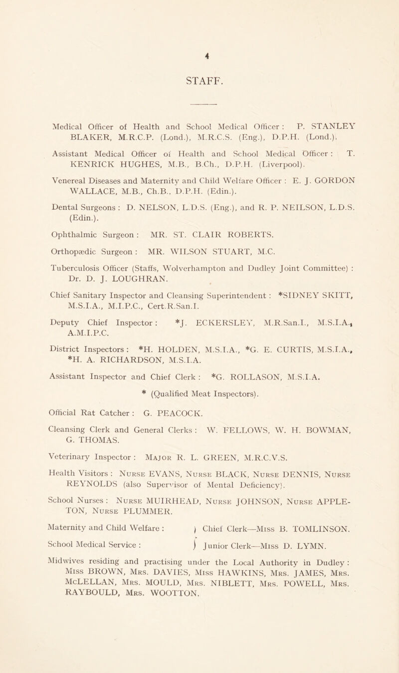 STAFF. Medical Officer of Health and School Medical Officer : P. vSTANLEY BLAKER, M.R.C.P. (Bond.), M.R.C.S. (Eng.), D.P.H. (Bond.). Assistant Medical Officer of Health and School Medical Officer : T. KENRICK HUGHES. M.B., B.Ch., D.P.H. (Biverpool). Venereal Diseases and Maternity and Child Welfare Officer : E. J. GORDON WABBACE, M.B., Ch.B.. D.P.H. (Edin.). Dental Surgeons : D. NEBSON, B.D.S. (Eng.), and R. P. NEIBSON, B.D.S. (Edin.), Ophthalmic Surgeon : MR. ST. CBAIR ROBERTS. Orthopcedic Surgeon : MR. WIBSON STUART, M.C. Tuberculosis Officer (Staffs, Wolverhampton and Dudley Joint Committee) : Dr. D. J. BOUGHRAN. Chief Sanitary Inspector and Cleansing Superintendent : ^SIDNEY SKITT, M.S.I.A.. M.I.P.C., Cert.R.San.B Deputy Chief Inspector: *J. ECKERSBEY, M.R.San.I., M.S.I.A., A.M.I.P.C. District Inspectors : *H. HOBDEN, M.S.I.A., *G. E. CURTIS, M.S.I.A., *H. A. RICHARDSON, M.S.I.A. Assistant Inspector and Chief Clerk : *G. ROBBASON, M.S.I.A, * (Qualified Meat Inspectors). Official Rat Catcher : G. PEACOCK. Cleansing Clerk and General Clerks : W. FEBBOWS, W. H. BOWMAN, G. THOMAS. Veterinary Inspector : Major R. B. GREEN, M.R.C.V.S. Health Visitors : Nurse EVANS, Nurse BBACK, Nurse DENNIS, Nurse REYNOBDS (also Super^dsor of Mental Deficiency). School Nurses : Nurse MUIRHEAD, Nurse JOHNSON, Nurse APPBE- TON, Nurse PBUMMER. Maternity and Child Welfare : ) Chief Clerk—Miss B. TOMBINSON. School Medical Service : ) Junior Clerk—Miss D. BYMN. Midwives residing and practising under the Bocal Authority in Dudley : Miss BROWN, Mrs. DAVIES, Miss HAWKINS, Mrs. JAMES, Mrs. McBEBBAN, Mrs. MOUBD, Mrs. NIBBETT, Mrs. POWEBB, Mrs. RAYBOULD, Mrs. WOOTJON.