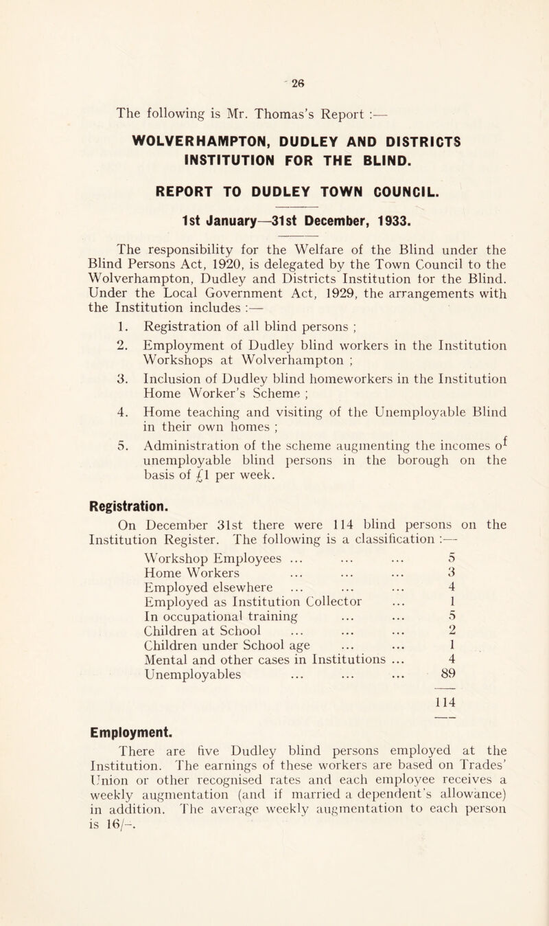 The following is Mr. Thomas’s Report :— WOLVERHAMPTON, DUDLEY AND DISTRICTS INSTITUTION FOR THE BLIND. REPORT TO DUDLEY TOWN COUNCIL. 1st January—31st December, 1933. The responsibility for the Welfare of the Blind under the Blind Persons Act, 1920, is delegated by the Town Council to the Wolverhampton, Dudley and Districts Institution tor the Blind. Under the Local Government Act, 1929, the arrangements with the Institution includes :— 1. Registration of all blind persons ; 2. Employment of Dudley blind workers in the Institution Workshops at Wolverhampton ; 3. Inclusion of Dudley blind homeworkers in the Institution Home Worker’s Scheme ; 4. Home teaching and visiting of the Unemployable Blind in their own homes ; 5. Administration of the scheme augmenting the incomes o^ unemployable blind persons in the borough on the basis of £1 per week. Registration. On December 31st there were 114 blind persons on the Institution Register. The following is a classification :— Workshop Employees ... ... ... 5 Home Workers ... ... ... 3 Employed elsewhere ... ... ... 4 Employed as Institution Collector ... 1 In occupational training ... ... 5 Children at School ... ... ... 2 Children under School age ... ... 1 Mental and other cases in Institutions ... 4 Unemployables ... ... ... 89 114 Employment. There are five Dudley blind persons employed at the Institution. The earnings of these workers are based on Trades’ Union or other recognised rates and each employee receives a weekly augmentation (and if married a dependent’s allowance) in addition. The average weekly augmentation to each person is 16/-.