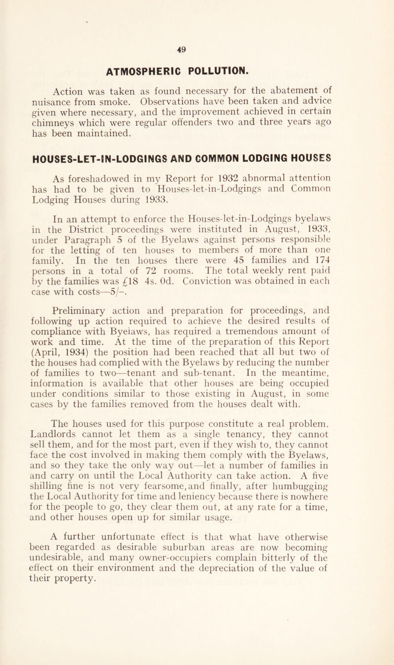 ATMOSPHERIC POLLUTION. Action was taken as found necessary for the abatement of nuisance from smoke. Observations have been taken and advice given where necessary, and the improvement achieved in certain chimneys which were regular offenders two and three years ago has been maintained. HOUSES-LET-IN-LODGINGS AND COMMON LODGING HOUSES As foreshadowed in my Report for 1932 abnormal attention has had to be given to Houses-let-in-Lodgings and Common Lodging Houses during 1933. In an attempt to enforce the Houses-let-in-Lodgings byelaws in the District proceedings were instituted in August, 1933, under Paragraph 5 of the Byelaws against persons responsible for the letting of ten houses to members of more than one family. In the ten houses there were 45 families and 174 persons in a total of 72 rooms. The total weekly rent paid by the families was £18 4s. Od. Conviction was obtained in each case with costs—5/-. Preliminary action and preparation for proceedings, and following up action required to achieve the desired results of compliance with Byelaws, has required a tremendous amount of work and time. At the time of the preparation of this Report (April, 1934) the position had been reached that all but two of the houses had complied with the Byelaws by reducing the number of families to two—tenant and sub-tenant. In the meantime, information is available that other houses are being occupied under conditions similar to those existing in August, in some cases by the families removed from the houses dealt with. The houses used for this purpose constitute a real problem. Landlords cannot let them as a single tenancy, they cannot sell them, and for the most part, even if they wish to, they cannot face the cost involved in making them comply with the Byelaws, and so they take the only way out—let a number of families in and carry on until the Local Authority can take action. A hve shilling hne is not very fearsome, and hnally, after humbugging the Local Authority for time and leniency because there is nowhere for the people to go, they clear them out, at any rate for a time, and other houses open up for similar usage. A further unfortunate effect is that what have otherwise been regarded as desirable suburban areas are now becoming undesirable, and many owner-occupiers complain bitterly of the effect on their environment and the depreciation of the value of their property.