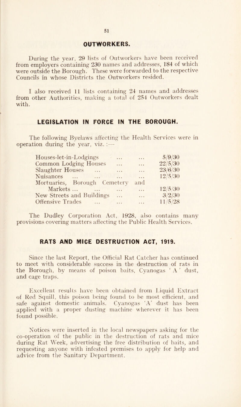 OUTWORKERS. During the year, 29 lists of Outworkers have been received from employers containing 230 names and addresses, 184 of which were outside the Borough. These were forwarded to the respective Councils in whose Districts the Outworkers resided. I also received 11 lists containing 24 names and addresses from other Authorities, making a total of 254 Outworkers dealt with. LEGISLATION IN FORCE IN THE BOROUGH. The following Byelaws affecting the Health Services were in operation during the year, viz. ;— Houses-let-in-Lodgings 5/9/30 Common Lodging Houses 22/5/30 Slaughter Houses 23/6/30 Nuisances 12/5/30 Mortuaries, Borough Cemetery and Markets ... 12/5/30 New Streets and Buildings 3/2/30 Offensive Trades 11 '5/23 The Dudley Corporation Act, 1928, also contains many provisions covering matters affecting the Public Health Services. RATS AND MICE DESTRUCTION ACT, 1919. Since the last Report, the Official Rat Catcher has continued to meet with considerable success in the destruction of rats in the Borough, by means of poison baits, Cyanogas ‘ A ’ dust, and cage traps. Excellent results have been obtained from Liquid Extract of Red Squill, this poison Ijeing found to be most efficient, and safe against domestic animals. Cyanogas ‘A’ dust has been applied with a proper dusting machine wherever it has been found possible. Notices were inserted in the local newspapers asking for the co-operation of the public in the destruction of rats and mice during Rat Week, advertising the free distribution of baits, and requesting anyone with infested premises to apply for help and advice from the Sanitary Department,