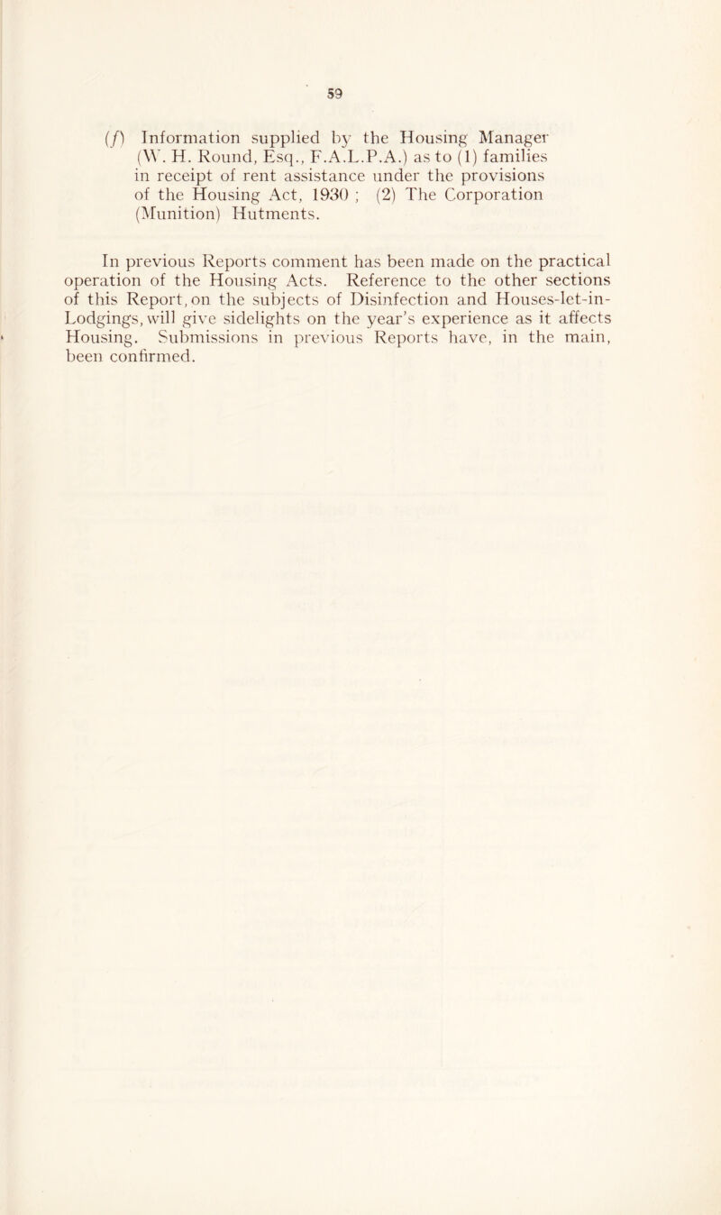 (/) Information supplied by the Housing Manager (W. H. Round, Esq., F.A.L.P.A.) as to (1) families in receipt of rent assistance under the provisions of the Housing Act, 1930 ; (2) The Corporation (Munition) Hutments. In previous Reports comment has been made on the practical operation of the Housing Acts. Reference to the other sections of this Report,on the subjects of Disinfection and Houses-let-in- Lodgings, will give sidelights on the year’s experience as it affects Housing. Submissions in previous Reports have, in the main, been confirmed.