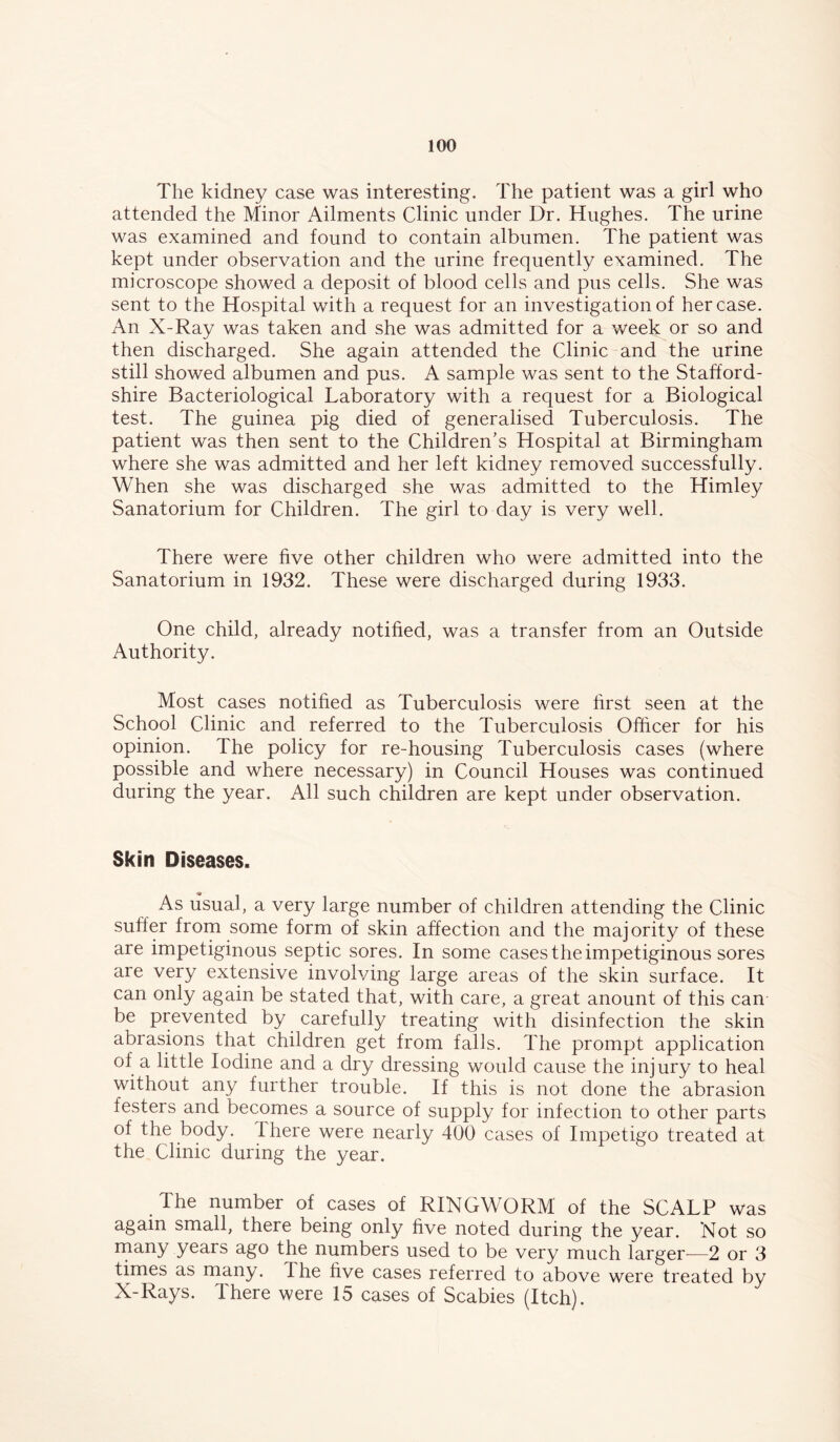 The kidney case was interesting. The patient was a girl who attended the Minor Ailments Clinic under Dr. Hughes. The urine was examined and found to contain albumen. The patient was kept under observation and the urine frequently examined. The microscope showed a deposit of blood cells and pus cells. She was sent to the Hospital with a request for an investigation of her case. An X-Ray was taken and she was admitted for a week or so and then discharged. She again attended the Clinic and the urine still showed albumen and pus. A sample was sent to the Stafford- shire Bacteriological Laboratory with a request for a Biological test. The guinea pig died of generalised Tuberculosis. The patient was then sent to the Children's Hospital at Birmingham where she was admitted and her left kidney removed successfully. When she was discharged she was admitted to the Himley Sanatorium for Children. The girl to day is very well. There were five other children who were admitted into the Sanatorium in 1932. These were discharged during 1933. One child, already notified, was a transfer from an Outside Authority. Most cases notified as Tuberculosis were first seen at the School Clinic and referred to the Tuberculosis Officer for his opinion. The policy for re-housing Tuberculosis cases (where possible and where necessary) in Council Houses was continued during the year. All such children are kept under observation. Skin Diseases. As usual, a very large number of children attending the Clinic suffer from some form of skin affection and the majority of these are impetiginous septic sores. In some cases the impetiginous sores are very extensive involving large areas of the skin surface. It can only again be stated that, with care, a great anount of this can be prevented by carefully treating with disinfection the skin abrasions that children get from falls. The prompt application of a little Iodine and a dry dressing would cause the injury to heal without any further trouble. If this is not done the abrasion festers and becomes a source of supply for infection to other parts of the body. There were nearly 400 cases of Impetigo treated at the Clinic during the year. The number of cases of RINGWORM of the SCALP was again small, there being only five noted during the year. Not so years ago the numbers used to be very much larger^—2 or 3 times as many. The five cases referred to above were treated by X-Rays. There were 15 cases of Scabies (Itch).