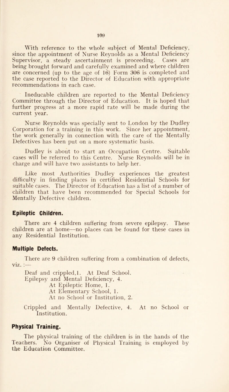 With reference to the whole subject of Mental Deficiency, since the appointment of Nurse Reynolds as a Mental Deficiency Supervisor, a steady ascertainment is proceeding. Cases are being brought forward and carefully examined and where children are concerned (up to the age of 16) Form 306 is completed and the case reported to the Director of Education with appropriate recommendations in each case. Ineducable children are reported to the Mental Deficiency Committee through the Director of Education. It is hoped that further progress at a more rapid rate will be made during the current year. Nurse Reynolds was specially sent to London by the Dudley Corporation for a training in this work. Since her appointment, the work generally in connection with the care of the Mentally Defectives has been put on a more systematic basis. Dudley is about to start an Occupation Centre. Suitable cases will be referred to this Centre. Nurse Reynolds will be in charge and will have two assistants to help her. Like most Authorities Dudley experiences the greatest difficulty in finding places in certified Residential Schools for suitable cases. The Director of Education has a list of a number of children that have been recommended for Special Schools for Mentally Defective children. Epileptic Children. There are 4 children suffering from severe epilepsy. These children are at home—no places can be found for these cases in any Residential Institution. Multiple Defects. There are 9 children suffering from a combination of defects, viz. ;— Deaf and crippled,!. At Deaf School. Epilepsy and Mental Deficiency, 4. At Epileptic Home, 1. At Elementary School, 1. At no School or Institution, 2. Crippled and Mentally Defective, 4. At no School or Institution. Physical Training. The physical training of the children is in the hands of the Teachers. No Organiser of Physical Training is employed by the Education Committee,