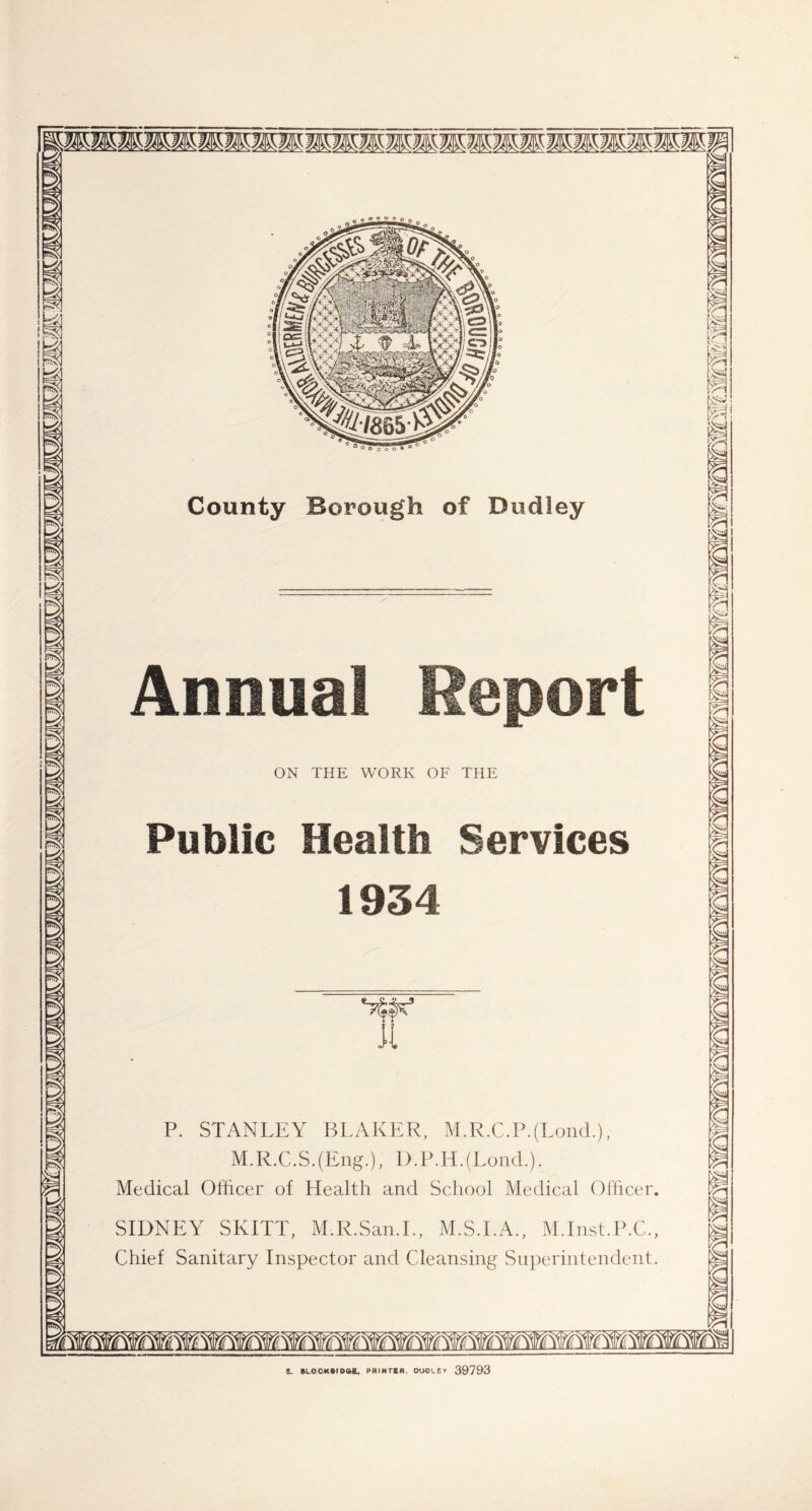 a m fss: I i pn- 3 I i s g s a S 8 I County Borough of Dudley Annual Report ON THE WORK OF THE Public Health Services 1934 Jt P. STANLEY BLAKER, M.R.C.P.(Lond.), M.R.C.S.(Eng.), D.P.H.(Lond.). Medical Officer of Health and School Medical Officer. SIDNEY SKITT, M.R.San.I., M.S.I.A., M.Inst.P.C., Chief Sanitary Inspector and Cleansing Superintendent. 5S Yr' [■vH KSaJ m m m p p t m i m % m g E m *?= 6 E m m m i 8. BLOCKklDSa, PHIMTtH, DUDLEY 39793