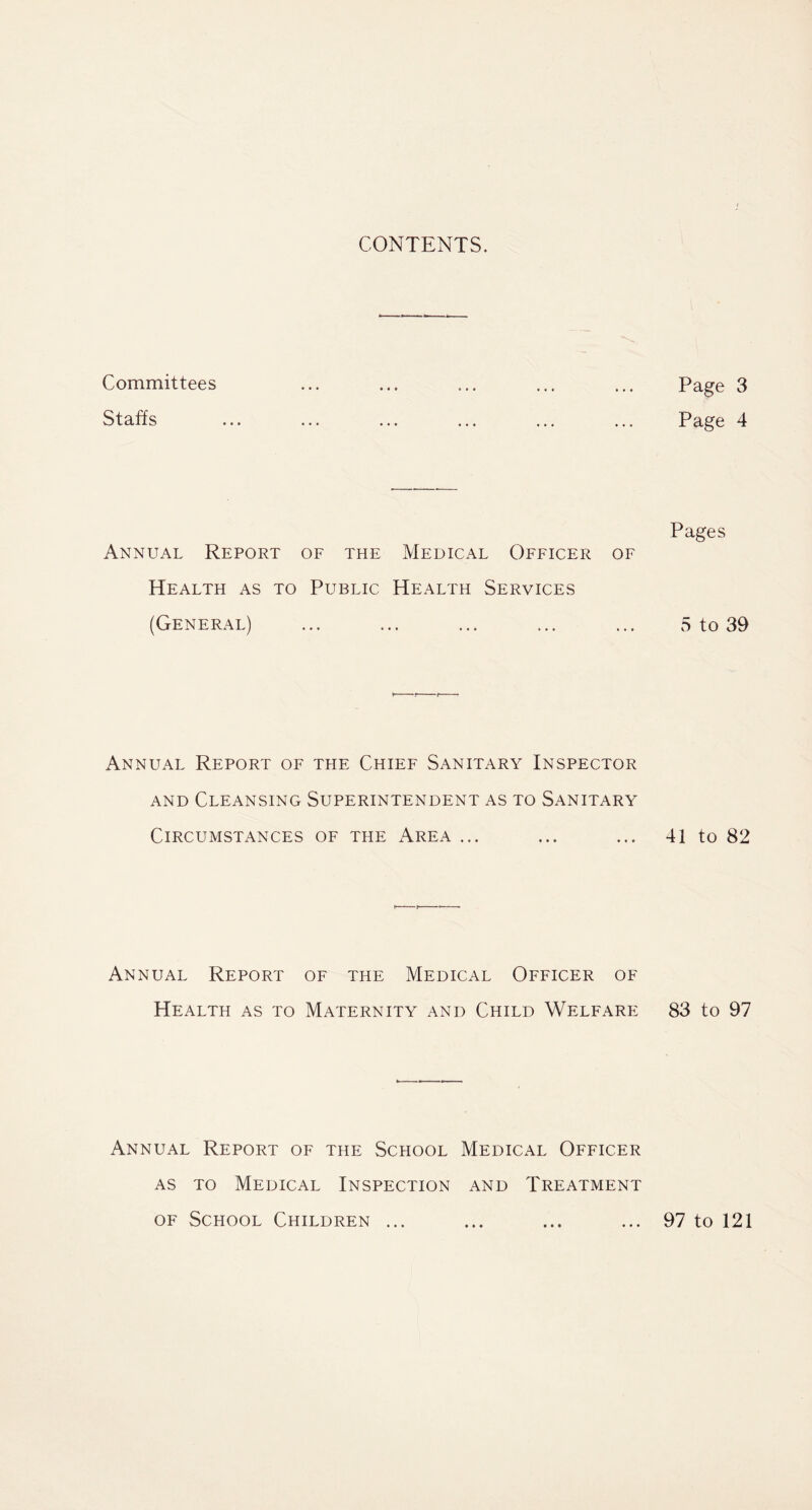 CONTENTS. Committees Staffs Annual Report of the Medical Officer of Health as to Public Health Services (General) Annual Report of the Chief Sanitary Inspector and Cleansing Superintendent as to Sanitary Circumstances of the Area ... Annual Report of the Medical Officer of Health as to Maternity and Child Welfare Annual Report of the School Medical Officer as to Medical Inspection and Treatment of School Children ... Page 3 Page 4 Pages 5 to 39 41 to 82 83 to 97 97 to 121