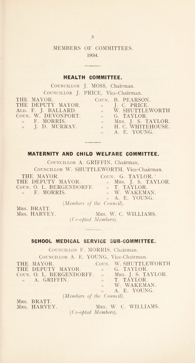 MEMBERS OF COMMITTEES. 1934. HEALTH COMMITTEE. Councillor J. MOSS, Chairman. Councillor J. PRICE, Vice-Chairman. THE MAYOR. THE DEPUTY MAYOR. Ald. F. J. BALLARD. Coun. W. DEVONPORT. h F. MORRIS, i, J. D. MURRAY. Coun. B. PEARSON. „ J. C. PRICE. „ W. SHUTTLEWORTH i, G. TAYLOR. „ Mrs. J. S. TAYLOR. H. C. WHITEHOUSE. „ A. E. YOUNG. MATERNITY AND CHILD WELFARE COMMITTEE. Councillor A. GRIFFIN, Chairman, Councillor W. SHUTTLEWORTH, Vice-Chairman. THE MAYOR. Coun. G. TAYLOR. ‘ THE DEPUTY MAYOR. „ Mrs. J. S. TAYLOR. Coun. O. L. BERGENDORFF. „ T. TAYLOR. „ F. MORRIS. „ W. WAKEMAN. ii A. E. YOUNG. (Members of the Council). Mrs. BRATT. Mrs. HARVEY. Mrs. W. C. WILLIAMS. (Co-opted Members). SCHOOL MEDICAL SERVICE SUBCOMMITTEE. Councillor F. MORRIS, Chairman. Councillor A. E. YOUNG, Vice-Chairman. THE MAYOR. Coun. W. SHUTTLEWORTH THE DEPUTY MAYOR. G. TAYLOR. Coun. O. L. BERGENDORFF. ,, Mrs. J. S. TAYLOR, i, A. GRIFFIN. „ T. TAYLOR. „ W. WAKEMAN. „ A. E. YOUNG. (Members of the Council). Mrs. BRATT. Mrs. HARVEY. Mrs. W. C. WILLIAMS. (Co-opted Members).