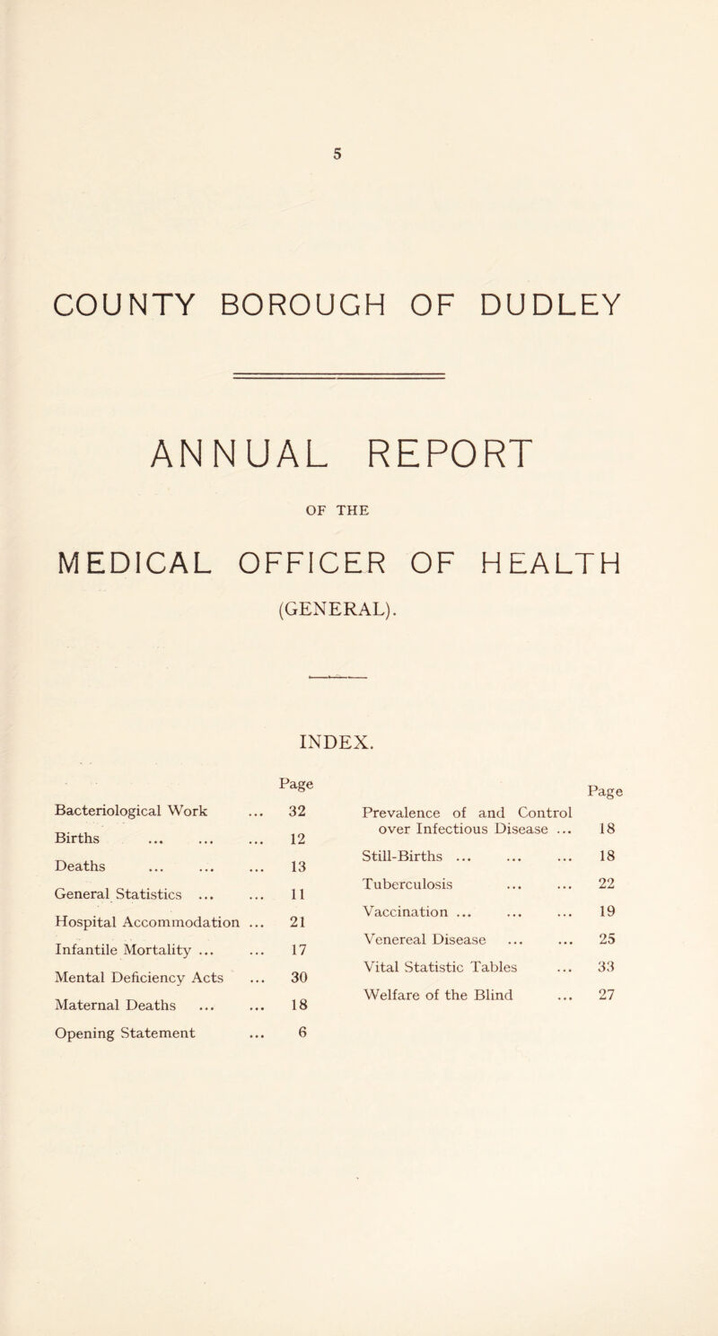 COUNTY BOROUGH OF DUDLEY ANNUAL REPORT OF THE MEDICAL OFFICER OF HEALTH (GENERAL). INDEX. Page Page Bacteriological Work 32 Prevalence of and Control Births 12 over Infectious Disease ... 18 Deaths 13 Still-Births ... 18 General Statistics ... 11 Tuberculosis 22 Hospital Accommodation ... 21 Vaccination ... 19 Infantile Mortality ... 17 Venereal Disease 25 Mental Deficiency Acts 30 Vital Statistic Tables 33 Maternal Deaths 18 Welfare of the Blind 27 Opening Statement 6