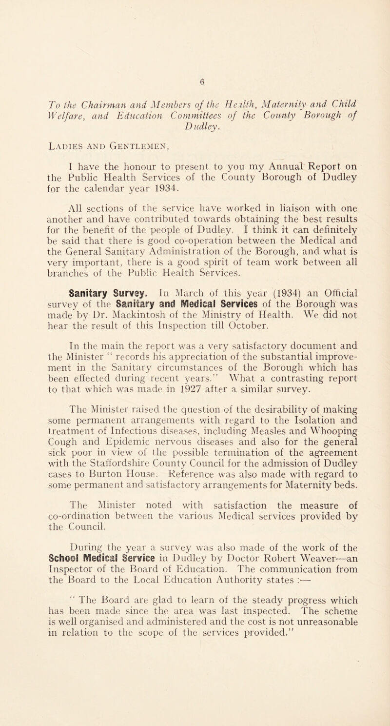 To the Chairman and Members of the Health, Maternity and Child Welfare, and Education Committees of the County Borough of Dudley. Ladies and Gentlemen, I have the honour to present to you my Annual Report on the Public Health Services of the County Borough of Dudley for the calendar year 1934. All sections of the service have worked in liaison with one another and have contributed towards obtaining the best results for the benefit of the people of Dudley. I think it can definitely be said that there is good co-operation between the Medical and the General Sanitary Administration of the Borough, and what is very important, there is a good spirit of team work between all branches of the Public Health Services. Sanitary Syrvey, In March of this year (1934) an Official survey of the Sanitary and Medical Services of the Borough was made by Dr. Mackintosh of the Ministry of Health. We did not hear the result of this Inspection till October. In the main the report was a very satisfactory document and the Minister “ records his appreciation of the substantial improve- ment in the Sanitary circumstances of the Borough which has been effected during recent years.” What a contrasting report to that which was made in 1927 after a similar survey. The Minister raised the question of the desirability of making some permanent arrangements with regard to the Isolation and treatment of Infectious diseases, including Measles and Whooping Cough and Epidemic nervous diseases and also for the general sick poor in view of the possible termination of the agreement with the Staffordshire County Council for the admission of Dudley cases to Burton House. Reference was also made with regard to some permanent and satisfactory arrangements for Maternity beds. The Minister noted with satisfaction the measure of co-ordination between the various Medical services provided by the Council. During the year a survey was also made of the work of the Sefa(l©3 fVledisil Service in Dudley by Doctor Robert Weaver-—an Inspector of the Board of Education. The communication from the Board to the Local Education Authority states :•— The Board are glad to learn of the steady progress which has been made since the area was last inspected. The scheme is well organised and administered and the cost is not unreasonable in relation to the scope of the services provided.”