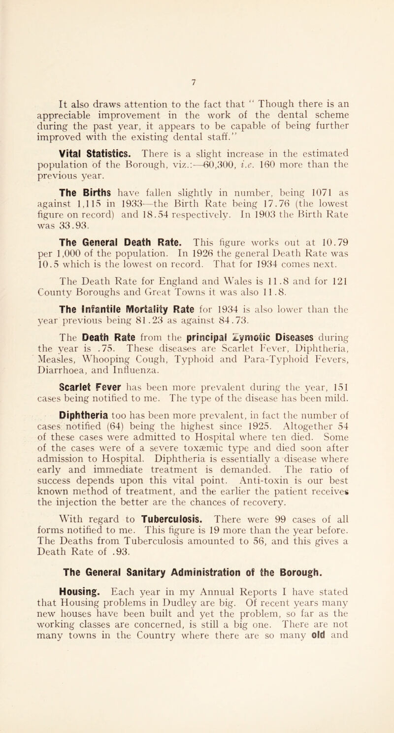 It also draws attention to the fact that “ Though there is an appreciable improvement in the work of the dental scheme during the past year, it appears to be capable of being further improved with the existing dental staff.” Vita! Statistics. There is a slight increase in the estimated population of the Borough, viz.:-—-60,300, i.e. 160 more than the previous year. The Births have fallen slightly in number, being 1071 as against 1,115 in 1933-—the Birth Rate being 17.76 (the lowest figure on record) and 18.54 respectively. In 1903 the Birth Rate was 33.93. The Genera! Death Rate. This figure works out at 10.79 per 1,000 of the population. In 1926 the general Death Rate was 10.5 which is the lowest on record. That for 1934 comes next. The Death Rate for England and Wales is 11.8 and for 121 County Boroughs and Great Towns it was also 11.8. The Infantile jVlortaiity Rate for 1934 is also lower than the year previous being 81.23 as against 84.73. The Death Rate from the principal Zymotic Diseases during the year is .75. These diseases are Scarlet Fever, Diphtheria, Measles, Whooping Cough, Typhoid and Para-Typhoid Fevers, Diarrhoea, and Influenza. Scarlet Fever has been more prevalent during the year, 151 cases being notified to me. The type of the disease has been mild. Diphtheria too has been more prevalent, in fact the number of cases notified (64) being the highest since 1925. Altogether 54 of these cases were admitted to Hospital where ten died. Some of the cases were of a severe toxaemic type and died soon after admission to Hospital. Diphtheria is essentially a disease where early and immediate treatment is demanded. The ratio of success depends upon this vital point. Anti-toxin is our best known method of treatment, and the earlier the patient receives the injection the better are the chances of recovery. With regard to Tuberculosis. There were 99 cases of all forms notified to me. This figure is 19 more than the year before. The Deaths from Tuberculosis amounted to 56, and this gives a Death Rate of .93. The Genera! Sanitary Administration of the Borough. Housing. Each year in my Annual Reports I have stated that Housing problems in Dudley are big. Of recent years many new houses have been built and yet the problem, so far as the working classes are concerned, is still a big one. There are not many towns in the Country where there are so many old and