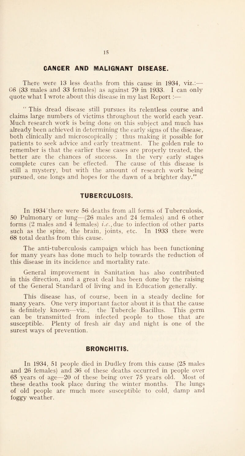 CANCER AND MALIGNANT DISEASE. There were 13 less deaths from this cause in 1934, viz.:— G6 (33 males and 33 females) as against 79 in 1933. I can only quote what I wrote about this disease in my last Report :•— “ This dread disease still pursues its relentless course and claims large numbers of victims throughout the world each year. Much research work is being done on this subject and much has already been achieved in determining the early signs of the disease, both clinically and microscopically ; thus making it possible for patients to seek advice and early treatment. The golden rule to remember is that the earlier these cases are properly treated, the better are the chances of success. In the very early stages complete cures can be effected. The cause of this disease is still a mystery, but with the amount of research work being pursued, one longs and hopes for the dawn of a brighter day.” TUBERCULOSIS. In 1934 there were 56 deaths from all forms of Tuberculosis, 50 Pulmonary or lung—(26 males and 24 females) and 6 other forms (2 males and 4 females) i.e., due to infection of other parts such as the spine, the brain, joints, etc. In 1933 there were 68 total deaths from this cause. The anti-tuberculosis campaign which has been functioning for many years has done much to help towards the reduction of this disease in its incidence and mortality rate. General improvement in Sanitation has also contributed in this direction, and a great deal has been done by the raising of the General Standard of living and in Education generally. This disease has, of course, been in a steady decline for many years. One very important factor about it is that the cause is definitely known—viz., the Tubercle Bacillus. This germ can be transmitted from infected people to those that are susceptible. Plenty of fresh air day and night is one of the surest ways of prevention. BRONCHITIS. In 1934, 51 people died in Dudley from this cause (25 males and 26 females) and 36 of these deaths occurred in people over 65 years of age-—20 of these being over 75 years old. Most of these deaths took place during the winter months. The lungs of old people are much more susceptible to cold, damp and foggy weather.