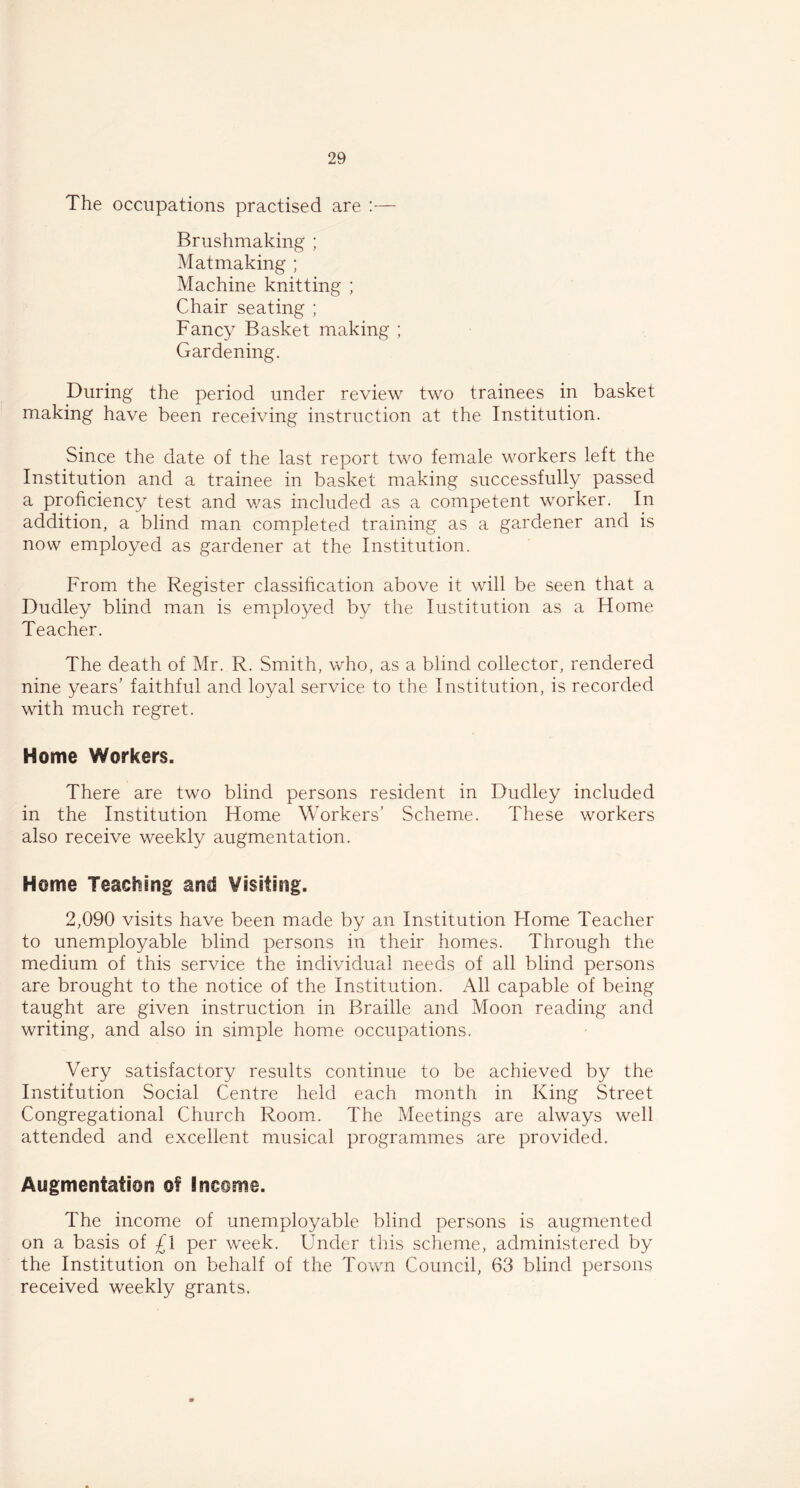The occupations practised are :— Brushmaking ; Matmaking ; Machine knitting ; Chair seating ; Fancy Basket making ; Gardening. During the period under review two trainees in basket making have been receiving instruction at the Institution. Since the date of the last report two female workers left the Institution and a trainee in basket making successfully passed a proficiency test and was included as a competent worker. In addition, a blind man completed training as a gardener and is now employed as gardener at the Institution. From the Register classification above it will be seen that a Dudley blind man is employed by the Institution as a Home Teacher. The death of Mr. R. Smith, who, as a blind collector, rendered nine years’ faithful and loyal service to the Institution, is recorded with much regret. Home Workers. There are two blind persons resident in Dudley included in the Institution Home Workers’ Scheme. These workers also receive weekly augmentation. Home Teaching and Visiting. 2,090 visits have been made by an Institution Home Teacher to unemployable blind persons in their homes. Through the medium of this service the individual needs of all blind persons are brought to the notice of the Institution. All capable of being taught are given instruction in Braille and Moon reading and writing, and also in simple home occupations. Very satisfactory results continue to be achieved by the Institution Social Centre held each month in King Street Congregational Church Room. The Meetings are always well attended and excellent musical programmes are provided. Augmentation of Income. The income of unemployable blind persons is augmented on a basis of £l per week. Under this scheme, administered by the Institution on behalf of the Town Council, 63 blind persons received weekly grants.