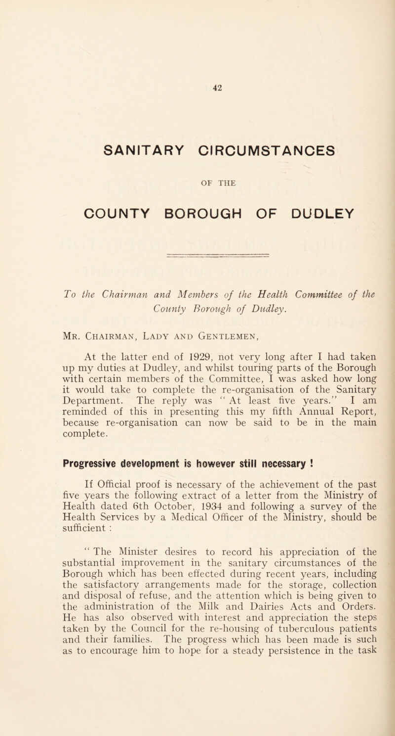 SANITARY CIRCUMSTANCES OF THE COUNTY BOROUGH OF DUDLEY To the Chairman and Members of the Health Committee of the County Borough of Dudley. Mr. Chairman, Lady and Gentlemen, At the latter end of 1929, not very long after I had taken up my duties at Dudley, and whilst touring parts of the Borough with certain members of the Committee, I was asked how long it would take to complete the re-organisation of the Sanitary Department. The reply was At least five years.” I am reminded of this in presenting this my fifth Annual Report, because re-organisation can now be said to be in the main complete. Progressive development is however still necessary ! If Official proof is necessary of the achievement of the past five years the following extract of a letter from the Ministry of Health dated 6th October, 1934 and following a survey of the Health Services by a Medical Officer of the Ministry, should be sufficient : “ The Minister desires to record his appreciation of the substantial improvement in the sanitary circumstances of the Borough which has been effected during recent years, including the satisfactory arrangements made for the storage, collection and disposal of refuse, and the attention which is being given to the administration of the Milk and Dairies Acts and Orders. He has also observed with interest and appreciation the steps taken by the Council for the re-housing of tuberculous patients and their families. The progress which has been made is such as to encourage him to hope for a steady persistence in the task