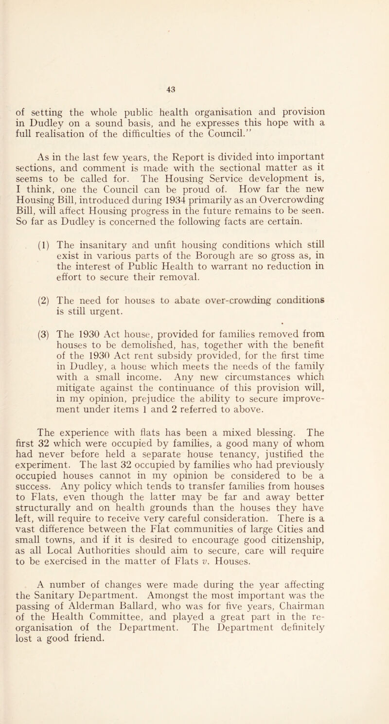 of setting the whole public health organisation and provision in Dudley on a sound basis, and he expresses this hope with a full realisation of the difficulties of the Council.'’ As in the last few years, the Report is divided into important sections, and comment is made with the sectional matter as it seems to be called for. The Housing Service development is, I think, one the Council can be proud of. How far the new Housing Bill, introduced during 1934 primarily as an Overcrowding Bill, will affect Housing progress in the future remains to be seen. So far as Dudley is concerned the following facts are certain. (1) The insanitary and unfit housing conditions which still exist in various parts of the Borough are so gross as, in the interest of Public Health to warrant no reduction in effort to secure their removal. (2) The need for houses to abate over-crowding conditions is still urgent. (3) The 1930 Act house, provided for families removed from houses to be demolished, has, together with the benefit of the 1930 Act rent subsidy provided, for the first time in Dudley, a house which meets the needs of the family with a small income. Any new circumstances which mitigate against the continuance of this provision will, in my opinion, prejudice the ability to secure improve- ment under items 1 and 2 referred to above. The experience with flats has been a mixed blessing. The first 32 which were occupied by families, a good many of whom had never before held a separate house tenancy, justified the experiment. The last 32 occupied by families who had previously occupied houses cannot in my opinion be considered to be a success. Any policy which tends to transfer families from houses to Flats, even though the latter may be far and away better structurally and on health grounds than the houses they have left, will require to receive very careful consideration. There is a vast difference between the Flat communities of large Cities and small towns, and if it is desired to encourage good citizenship, as all Local Authorities should aim to secure, care will require to be exercised in the matter of Flats v. Houses. A number of changes were made during the year affecting the Sanitary Department. Amongst the most important was the passing of Alderman Ballard, who was for five years, Chairman of the Health Committee, and played a great part in the re- organisation of the Department. The Department definitely lost a good friend.