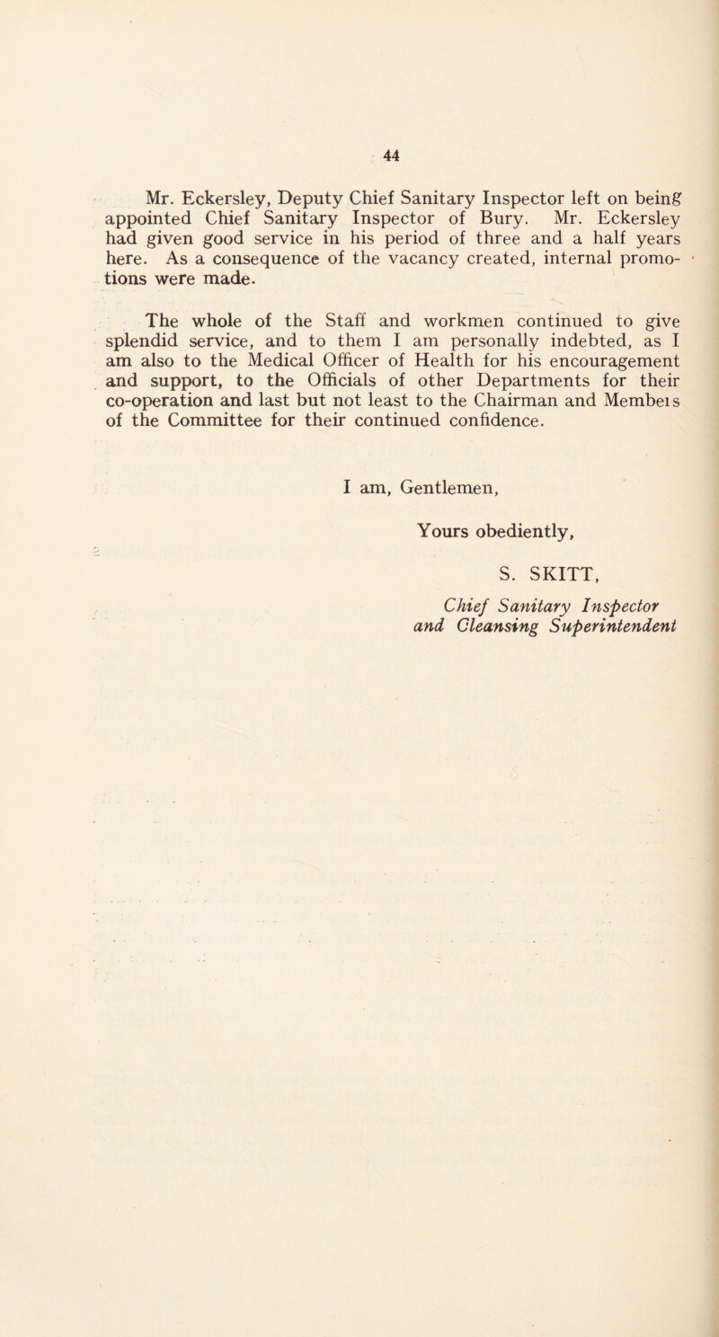 Mr. Eckersley, Deputy Chief Sanitary Inspector left on being appointed Chief Sanitary Inspector of Bury. Mr. Eckersley had given good service in his period of three and a half years here. As a consequence of the vacancy created, internal promo- * tions were made. The whole of the Staff and workmen continued to give splendid service, and to them I am personally indebted, as I am also to the Medical Officer of Health for his encouragement and support, to the Officials of other Departments for their co-operation and last but not least to the Chairman and Membeis of the Committee for their continued confidence. I am, Gentlemen, Yours obediently, S. SKITT, Chief Sanitary Inspector and Cleansing Superintendent