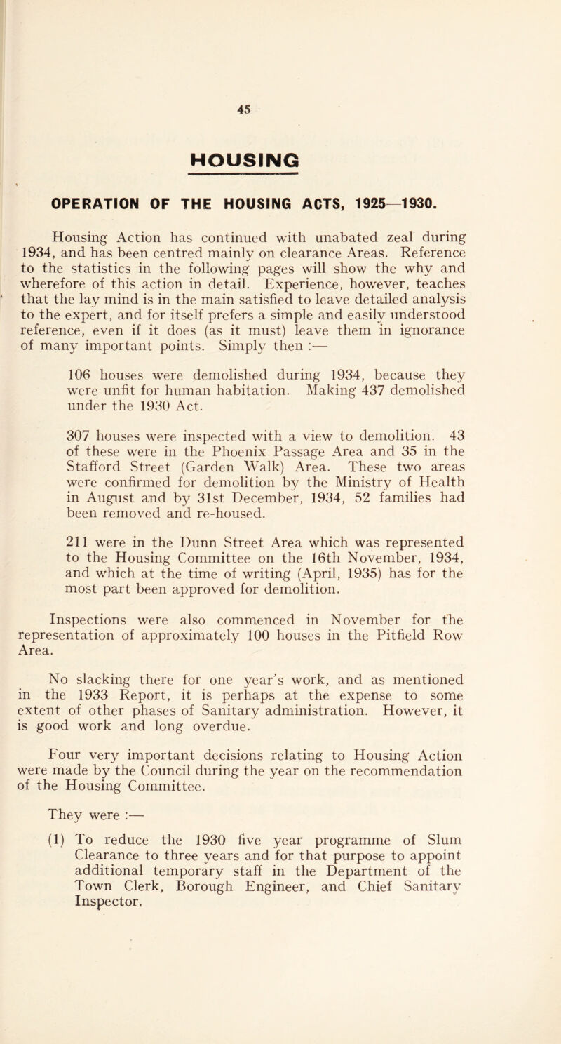 HOUSING \ OPERATION OF THE HOUSING ACTS, 1925—1930. Housing Action has continued with unabated zeal during 1934, and has been centred mainly on clearance Areas. Reference to the statistics in the following pages will show the why and wherefore of this action in detail. Experience, however, teaches that the lay mind is in the main satisfied to leave detailed analysis to the expert, and for itself prefers a simple and easily understood reference, even if it does (as it must) leave them in ignorance of many important points. Simply then :— 106 houses were demolished during 1934, because they were unfit for human habitation. Making 437 demolished under the 1930 Act. 307 houses were inspected with a view to demolition. 43 of these were in the Phoenix Passage Area and 35 in the Stafford Street (Garden Walk) Area. These two areas were confirmed for demolition by the Ministry of Health in August and by 31st December, 1934, 52 families had been removed and re-housed. 211 were in the Dunn Street Area which was represented to the Housing Committee on the 16th November, 1934, and which at the time of writing (April, 1935) has for the most part been approved for demolition. Inspections were also commenced in November for the representation of approximately 100 houses in the Pitfield Row Area. No slacking there for one year’s work, and as mentioned in the 1933 Report, it is perhaps at the expense to some extent of other phases of Sanitary administration. However, it is good work and long overdue. Four very important decisions relating to Housing Action were made by the Council during the year on the recommendation of the Housing Committee. They were :— (1) To reduce the 1930 five year programme of Slum Clearance to three years and for that purpose to appoint additional temporary staff in the Department of the Town Clerk, Borough Engineer, and Chief Sanitary Inspector,