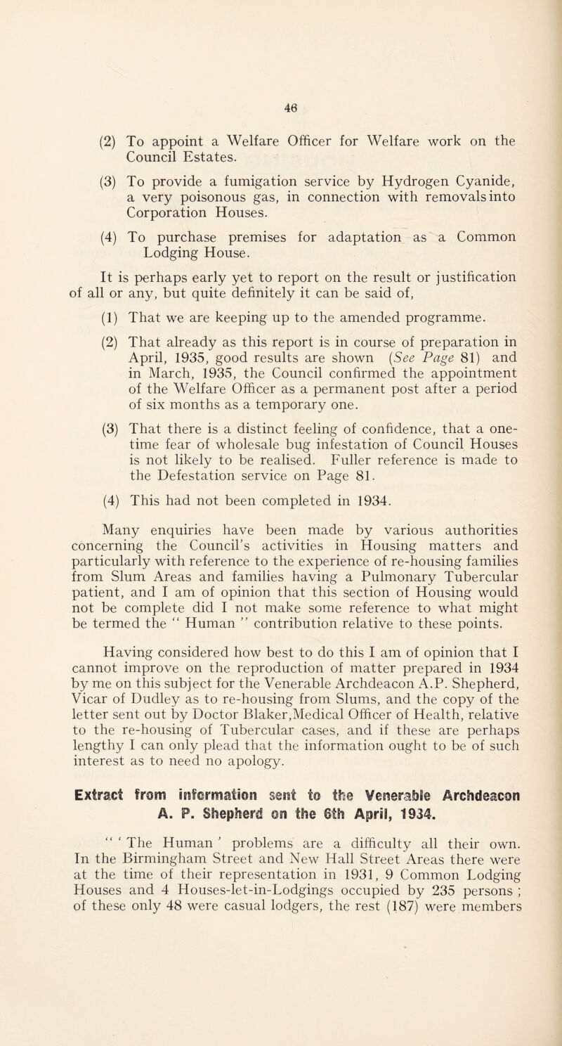 (2) To appoint a Welfare Officer for Welfare work on the Council Estates. (3) To provide a fumigation service by Hydrogen Cyanide, a very poisonous gas, in connection with removals into Corporation Houses. (4) To purchase premises for adaptation as a Common Lodging House. It is perhaps early yet to report on the result or justification of all or any, but quite definitely it can be said of, (1) That we are keeping up to the amended programme. (2) That already as this report is in course of preparation in April, 1935, good results are shown (See Page 81) and in March, 1935, the Council confirmed the appointment of the Welfare Officer as a permanent post after a period of six months as a temporary one. (3) That there is a distinct feeling of confidence, that a one- time fear of wholesale bug infestation of Council Houses is not likely to be realised. Fuller reference is made to the Detestation service on Page 81. (4) This had not been completed in 1934. Many enquiries have been made by various authorities concerning the Council’s activities in Housing matters and particularly with reference to the experience of re-housing families from Slum Areas and families having a Pulmonary Tubercular patient, and I am of opinion that this section of Housing would not be complete did I not make some reference to what might be termed the “ Human ” contribution relative to these points. Having considered how best to do this I am of opinion that I cannot improve on the reproduction of matter prepared in 1934 by me on this subject for the Venerable Archdeacon A.P. Shepherd, Vicar of Dudley as to re-housing from Slums, and the copy of the letter sent out by Doctor Blaker,Medical Officer of Health, relative to the re-housing of Tubercular cases, and if these are perhaps lengthy I can only plead that the information ought to be of such interest as to need no apology. Extract from information sent to the Venerable Archdeacon A. P. Shepherd ©n the 6th April, 1934. The Human ’ problems are a difficulty all their own. In the Birmingham Street and New Hall Street Areas there were at the time of their representation in 1931, 9 Common Lodging Houses and 4 Houses-let-in-Lodgings occupied by 235 persons ; of these only 48 were casual lodgers, the rest (187) were members