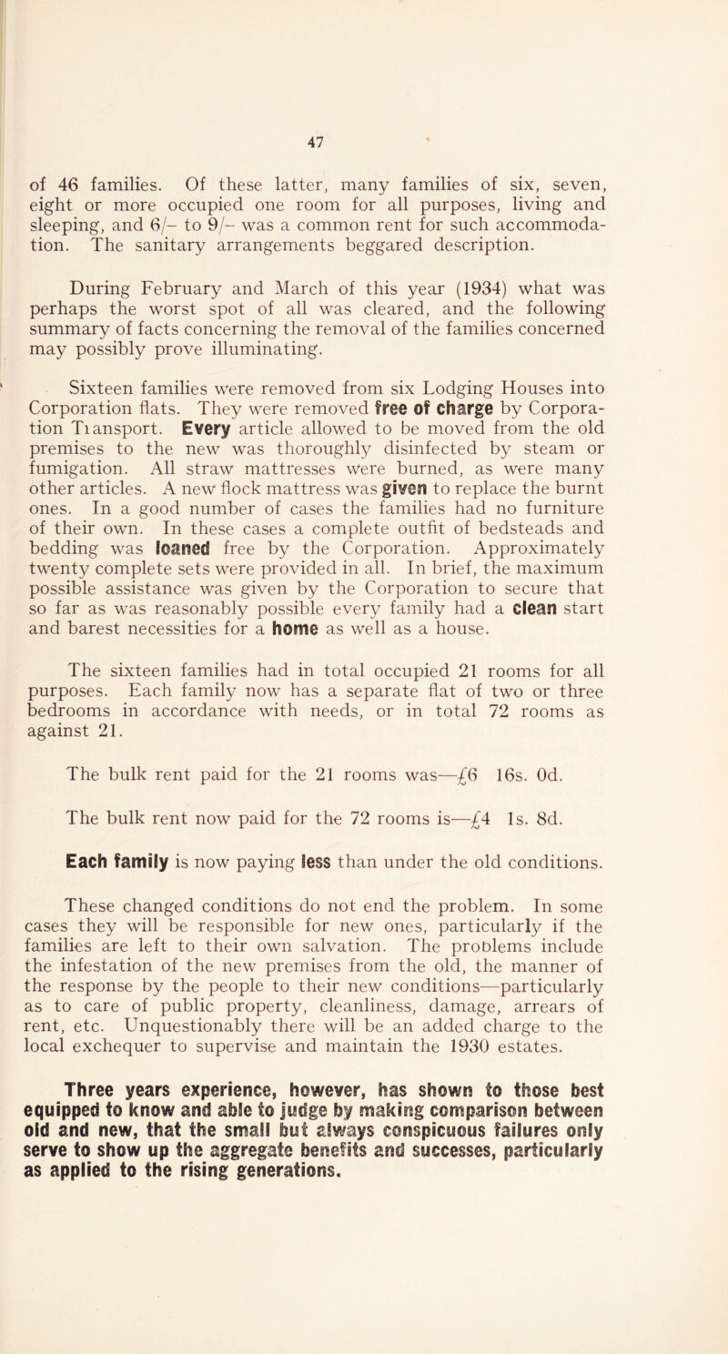 of 46 families. Of these latter, many families of six, seven, eight or more occupied one room for all purposes, living and sleeping, and 6/- to 9/- was a common rent for such accommoda- tion. The sanitary arrangements beggared description. During February and March of this year (1934) what was perhaps the worst spot of all was cleared, and the following summary of facts concerning the removal of the families concerned may possibly prove illuminating. Sixteen families were removed from six Lodging Houses into Corporation flats. They were removed free of Charge by Corpora- tion Tiansport. Every article allowed to be moved from the old premises to the new was thoroughly disinfected by steam or fumigation. All straw mattresses were burned, as were many other articles. A new flock mattress was given to replace the burnt ones. In a good number of cases the families had no furniture of their own. In these cases a complete outfit of bedsteads and bedding was loaned free by the Corporation. Approximately twenty complete sets were provided in all. In brief, the maximum possible assistance was given by the Corporation to secure that so far as was reasonably possible every family had a clean start and barest necessities for a home as well as a house. The sixteen families had in total occupied 21 rooms for all purposes. Each family now has a separate flat of two or three bedrooms in accordance with needs, or in total 72 rooms as against 21. The bulk rent paid for the 21 rooms was—£6 16s. Od. The bulk rent now paid for the 72 rooms is—£4 Is. 8d. Each family is now paying less than under the old conditions. These changed conditions do not end the problem. In some cases they will be responsible for new ones, particularly if the families are left to their own salvation. The problems include the infestation of the new premises from the old, the manner of the response by the people to their new conditions—particularly as to care of public property, cleanliness, damage, arrears of rent, etc. Unquestionably there will be an added charge to the local exchequer to supervise and maintain the 1930 estates. Three years experience, however, has shown to those best equipped to know and able to Judge by making comparison between old and new, that the small but always conspicuous failures only serve to show up the aggregate benefits and successes, particularly as applied to the rising generations.
