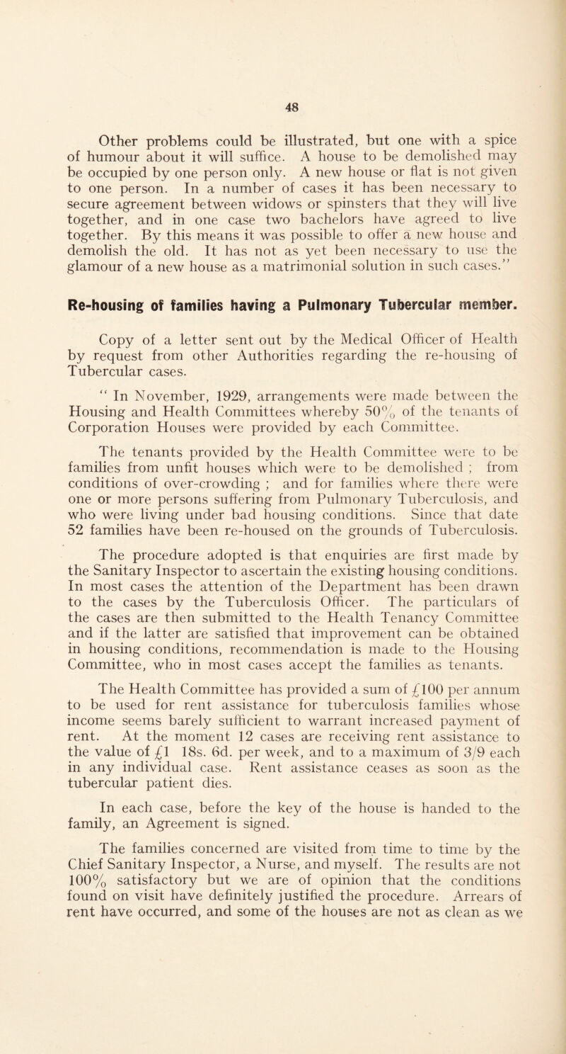 Other problems could be illustrated, but one with a spice of humour about it will suffice. A house to be demolished may be occupied by one person only. A new house or flat is not given to one person. In a number of cases it has been necessary to secure agreement between widows or spinsters that they will live together, and in one case two bachelors have agreed to live together. By this means it was possible to offer a new house and demolish the old. It has not as yet been necessary to use the glamour of a new house as a matrimonial solution in such cases/’ Re-housing of families having a Pulmonary Tubercular member. Copy of a letter sent out by the Medical Officer of Health by request from other Authorities regarding the re-housing of Tubercular cases. “ In November, 1929, arrangements were made between the Housing and Health Committees whereby 50% of the tenants of Corporation Houses were provided by each Committee. The tenants provided by the Health Committee were to be families from unfit houses which were to be demolished ; from conditions of over-crowding ; and for families where there were one or more persons suffering from Pulmonary Tuberculosis, and who were living under bad housing conditions. Since that date 52 families have been re-housed on the grounds of Tuberculosis. The procedure adopted is that enquiries are first made by the Sanitary Inspector to ascertain the existing housing conditions. In most cases the attention of the Department has been drawn to the cases by the Tuberculosis Officer. The particulars of the cases are then submitted to the Health Tenancy Committee and if the latter are satisfied that improvement can be obtained in housing conditions, recommendation is made to the Housing Committee, who in most cases accept the families as tenants. The Health Committee has provided a sum of £100 per annum to be used for rent assistance for tuberculosis families whose income seems barely sufficient to warrant increased payment of rent. At the moment 12 cases are receiving rent assistance to the value of £1 18s. 6d. per week, and to a maximum of 3/9 each in any individual case. Rent assistance ceases as soon as the tubercular patient dies. In each case, before the key of the house is handed to the family, an Agreement is signed. The families concerned are visited from time to time by the Chief Sanitary Inspector, a Nurse, and myself. The results are not 100% satisfactory but we are of opinion that the conditions found on visit have definitely justified the procedure. Arrears of rent have occurred, and some of the houses are not as clean as we