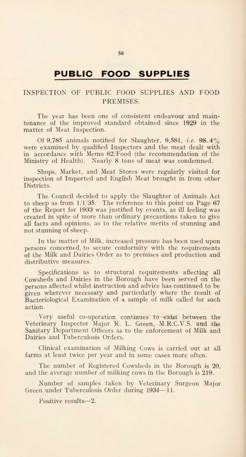 PUBLIC FOOD SUPPLIES INSPECTION OF PUBLIC FOOD SUPPLIES AND FOOD PREMISES. The year has been one of consistent endeavour and main- tenance of the improved standard obtained since 1929 in the matter of Meat Inspection. Of 9,785 animals notified for Slaughter, 9,581, i.e. 98.4% were examined by qualified Inspectors and the meat dealt with in accordance with Memo 62/Food (the recommendation of the Ministry of Health). Nearly 8 tons of meat was condemned. Shops, Market, and Meat Stores were regularly visited for inspection of Imported and English Meat brought in from other Districts. The Council decided to apply the Slaughter of Animals Act to sheep as from 1/1/35. The reference to this point on Page 67 of the Report for 1933 was justified by events, as ill feeling was created in spite of more than ordinary precautions taken to give all facts and opinions, as to the relative merits of stunning and not stunning of sheep. In the matter of Milk, increased pressure has been used upon persons concerned, to secure conformity with the requirements of the Milk and Dairies Order as to premises and production and distributive measures. Specifications as to structural requirements affecting all Cowsheds and Dairies in the Borough have been served on the persons affected whilst instruction and advice has continued to be given wherever necessary and particularly where the result of Bacteriological Examination of a sample of milk called for such action. Very useful co-operation continues to exist between the Veterinary Inspector Major R. L. Green, M.R.C.V.S. and the Sanitary Department Officers as to the enforcement of Milk and Dairies and Tuberculosis Orders. Clinical examination of Milking Cows is carried out at all farms at least twice per year and in some cases more often. The number of Registered Cowsheds in the Borough is 20, and the average number of milking cows in the Borough is 219. Number of samples taken by Veterinary Surgeon Major Green under Tuberculosis Order during 1934—11. Positive results—2.